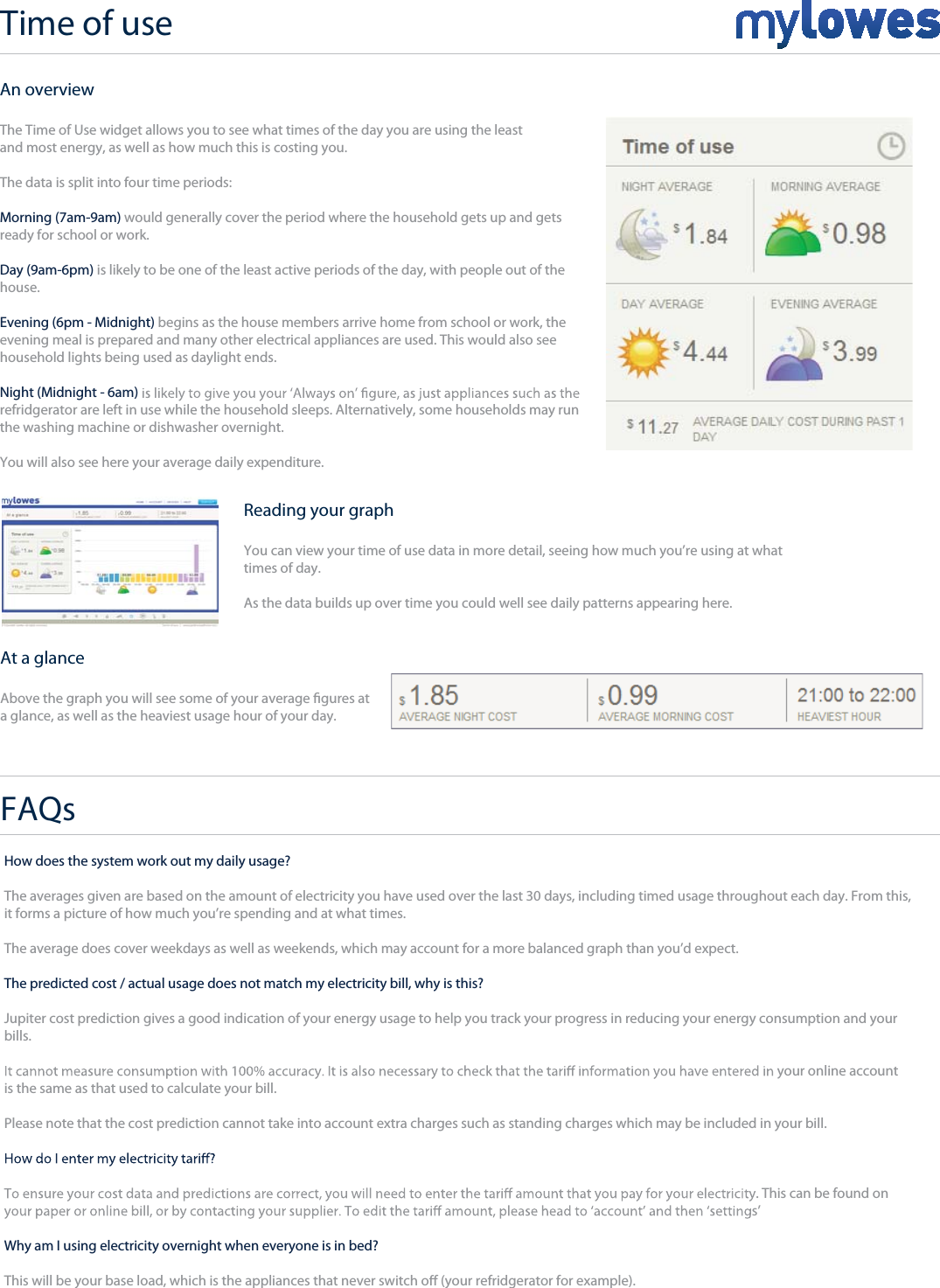 Time of use+An overviewThe Time of Use widget allows you to see what times of the day you are using the leastand most energy, as well as how much this is costing you.The data is split into four time periods:Morning (7am-9am) would generally cover the period where the household gets up and getsready for school or work.Day (9am-6pm) is likely to be one of the least active periods of the day, with people out of the house.Evening (6pm - Midnight) begins as the house members arrive home from school or work, the evening meal is prepared and many other electrical appliances are used. This would also seehousehold lights being used as daylight ends.Night (Midnight - 6am) refridgerator are left in use while the household sleeps. Alternatively, some households may run the washing machine or dishwasher overnight.You will also see here your average daily expenditure.Reading your graphYou can view your time of use data in more detail, seeing how much you’re using at whattimes of day.As the data builds up over time you could well see daily patterns appearing here.At a glanceAbove the graph you will see some of your average gures at a glance, as well as the heaviest usage hour of your day.How does the system work out my daily usage?The averages given are based on the amount of electricity you have used over the last 30 days, including timed usage throughout each day. From this,it forms a picture of how much you’re spending and at what times.The average does cover weekdays as well as weekends, which may account for a more balanced graph than you’d expect.The predicted cost / actual usage does not match my electricity bill, why is this?Jupiter cost prediction gives a good indication of your energy usage to help you track your progress in reducing your energy consumption and your bills.your online account is the same as that used to calculate your bill. Please note that the cost prediction cannot take into account extra charges such as standing charges which may be included in your bill.. This can be found on s’Why am I using electricity overnight when everyone is in bed?This will be your base load, which is the appliances that never switch o (your refridgerator for example).FAQs