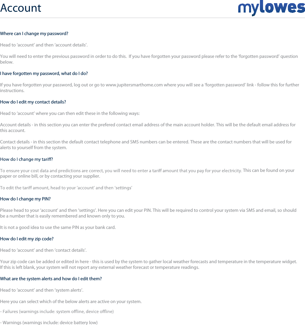 Account+Where can I change my password?Head to ‘account’ and then ‘account details’.You will need to enter the previous password in order to do this.  If you have forgotten your password please refer to the ‘forgotten password’ questionbelow.I have forgotten my password, what do I do?If you have forgotten your password, log out or go to www.jupitersmarthome.com where you will see a ‘forgotten password’ link - follow this for furtherinstructions. How do I edit my contact details?Head to ‘account’ where you can then edit these in the following ways:Account details - in this section you can enter the prefered contact email address of the main account holder. This will be the default email address for this account.Contact details - in this section the default contact telephone and SMS numbers can be entered. These are the contact numbers that will be used foralerts to yourself from the system.This can be found on your paper or online bill, or by contacting your supplier.How do I change my PIN?Please head to your ‘account’ and then ‘settings’. Here you can edit your PIN. This will be required to control your system via SMS and email, so shouldbe a number that is easily remembered and known only to you. It is not a good idea to use the same PIN as your bank card.How do I edit my zip code?Head to ‘account’ and then ‘contact details’.Your zip code can be added or edited in here - this is used by the system to gather local weather forecasts and temperature in the temperature widget.If this is left blank, your system will not report any external weather forecast or temperature readings.What are the system alerts and how do I edit them?Head to ‘account’ and then ‘system alerts’.Here you can select which of the below alerts are active on your system.- Warnings (warnings include: device battery low)