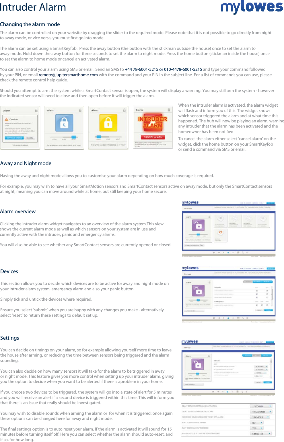 Intruder AlarmThe alarm can be controlled on your website by dragging the slider to the required mode. Please note that it is not possible toto away mode, or vice versa, you must rst go into mode.The alarm can be set using a SmartKeyfob . Press the away button (the button with the stickman outside the house) once to set the alarm to away mode. Hold down the away button for three seconds to set the alarm to night mode. Press the home button (stickman inside the house) once to set the alarm to home mode or cancel an activated alarm.You can also control your alarm using SMS or email. Send an SMS to +44 78-6001-5215 or 010-4478-6001-5215 and type your command followed by your PIN, or email remote@jupitersmarthome.com with the command and your PIN in the subject line. For a list of commands you can use, please check the remote control help guide.Should you attempt to arm the system while a SmartContact sensor is open, the system will display a warning. You may still arm the system - howeverthe indicated sensor will need to close and then open before it will trigger the alarm. go directly from night When the intruder alarm is activated, the alarm widgetwhich sensor triggered the alarm and at what time thishappened. The hub will now be playing an alarm, warning any intruder that the alarm has been activated and the+Alarm overviewClicking the intruder alarm widget navigates to an overview of the alarm system.This view shows the current alarm mode as well as which sensors on your system are in use and currently active with the intruder, panic and emergency alarms. You will also be able to see whether any SmartContact sensors are currently opened or closed.Changing the alarm modeDevicesThis section allows you to decide which devices are to be active for away and night mode on your intruder alarm system, emergency alarm and also your panic button. Simply tick and untick the devices where required.Ensure you select ‘submit’ when you are happy with any changes you make - alternatively select ‘reset’ to return these settings to default set up.SettingsYou can decide on timings on your alarm, so for example allowing yourself more time to leave the house after arming, or reducing the time between sensors being triggered and the alarmsounding.  You can also decide on how many sensors it will take for the alarm to be triggered in away or night mode. This feature gives you more control when setting up your intruder alarm, givingyou the option to decide when you want to be alerted if there is aproblem in your home. If you choose two devices to be triggered, the system will go into a state of alert for 5 minutes and you will receive an alert if a second device is triggered within this time. This will inform youthat there is an issue that really should be investigated.You may wish to disable sounds when arming the alarm or  for when it is triggered; once againthese options can be changed here for away and night mode.The nal settings option is to auto reset your alarm. If the alarm is activated it will sound for 15minutes before turning itself o. Here you can select whether the alarm should auto-reset, andif so, for how long.To cancel the alarm either select ‘cancel alarm’ on the widget, click the home button on your SmartKeyfobor send a command via SMS or email. Away and Night modeHaving the away and night mode allows you to customise your alarm depending on how much coverage is required. For example, you may wish to have all your SmartMotion sensors and SmartContact sensors active on away mode, but only the SmartContact sensors at night, meaning you can move around while at home, but still keeping your home secure.