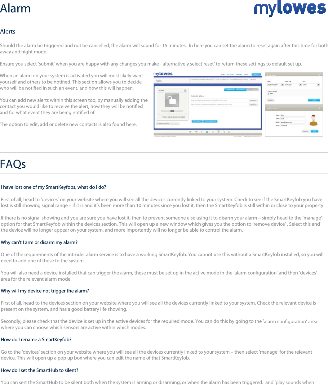 Alarm+I have lost one of my SmartKeyfobs, what do I do?First of all, head to ‘devices’ on your website where you will see all the devices currently linked to your system. Check to see if the SmartKeyfob you have lost is still showing signal range – if it is and it’s been more than 10 minutes since you lost it, then the SmartKeyfob is still within or close to your property.If there is no signal showing and you are sure you have lost it, then to prevent someone else using it to disarm your alarm – simply head to the ‘manage’option for that SmartKeyfob within the devices section. This will open up a new window which gives you the option to ‘remove device’ . Select this andthe device will no longer appear on your system, and more importantly will no longer be able to control the alarm.Why can&apos;t I arm or disarm my alarm?One of the requirements of the intruder alarm service is to have a working SmartKeyfob. You cannot use this without a SmartKeyfob installed, so you will need to add one of these to the system.You will also need a device installed that can trigger the alarm, these must be set up in the active mode in the ‘alarm conguration’ and then ‘devices’area for the relevant alarm mode. Why will my device not trigger the alarm?First of all, head to the devices section on your website where you will see all the devices currently linked to your system. Check the relevant device ispresent on the system, and has a good battery life showing.Secondly, please check that the device is set up in the active devices for the required mode. You can do this by going to the ’where you can choose which sensors are active within which modes. How do I rename a SmartKeyfob?Go to the ‘devices’ section on your website where you will see all the devices currently linked to your system – then select ‘manage’ for the relevantdevice. This will open up a pop up box where you can edit the name of that SmartKeyfob.How do I set the SmartHub to silent?You can sert the SmartHub to be silent both when the system is arming or disarming, or when the alarm has been triggered.  and ‘play sounds whentriggered’. These can be edited for away as well as night mode. AlertsShould the alarm be triggered and not be cancelled, the alarm will sound for 15 minutes.  In here you can set the alarm to reset again after this time for both away and night mode.Ensure you select ‘submit’ when you are happy with any changes you make - alternatively select‘reset’ to return these settings to default set up.When an alarm on your system is activated you will most likely wantYou can add new alerts within this screen too, by manually adding theThe option to edit, add or delete new contacts is also found here. FAQs