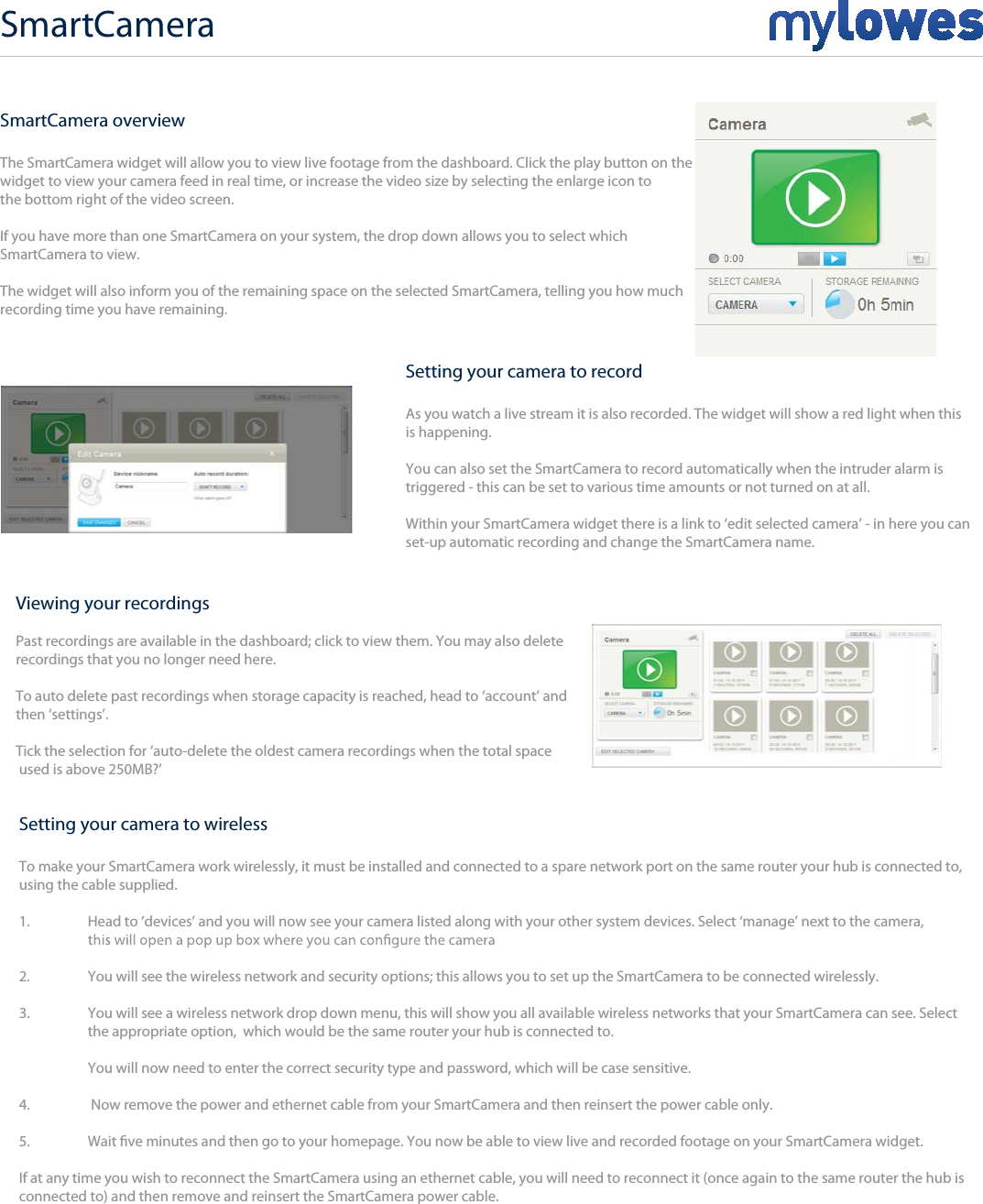SmartCamera overviewThe SmartCamera widget will allow you to view live footage from the dashboard. Click the play button on the widget to view your camera feed in real time, or increase the video size by selecting the enlarge icon to the bottom right of the video screen.If you have more than one SmartCamera on your system, the drop down allows you to select which  SmartCamera to view.The widget will also inform you of the remaining space on the selected SmartCamera, telling you how much recording time you have remaining.Viewing your recordingsPast recordings are available in the dashboard; click to view them. You may also delete recordings that you no longer need here.To auto delete past recordings when storage capacity is reached, head to ‘account’ and then ‘settings’. Tick the selection for ‘auto-delete the oldest camera recordings when the total space used is above 250MB?’SmartCameraSetting your camera to recordAs you watch a live stream it is also recorded. The widget will show a red light when this is happening.You can also set the SmartCamera to record automatically when the intruder alarm is triggered - this can be set to various time amounts or not turned on at all.Within your SmartCamera widget there is a link to ‘edit selected camera’ - in here you can  set-up automatic recording and change the SmartCamera name.Setting your camera to wirelessTo make your SmartCamera work wirelessly, it must be installed and connected to a spare network port on the same router your hub is connected to,using the cable supplied.1.   Head to ‘devices’ and you will now see your camera listed along with your other system devices. Select ‘manage’ next to the camera, 2.   You will see the wireless network and security options; this allows you to set up the SmartCamera to be connected wirelessly.3.   You will see a wireless network drop down menu, this will show you all available wireless networks that your SmartCamera can see. Select   the appropriate option,  which would be the same router your hub is connected to.  You will now need to enter the correct security type and password, which will be case sensitive.4.   Now remove the power and ethernet cable from your SmartCamera and then reinsert the power cable only.5.  Wait ve minutes and then go to your homepage. You now be able to view live and recorded footage on your SmartCamera widget.If at any time you wish to reconnect the SmartCamera using an ethernet cable, you will need to reconnect it (once again to the same router the hub is connected to) and then remove and reinsert the SmartCamera power cable.