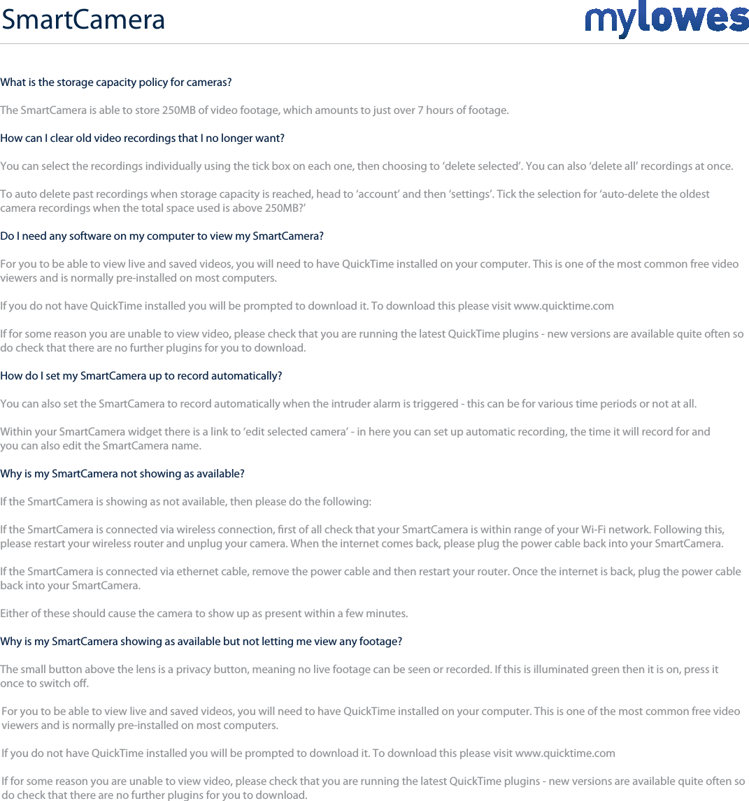 SmartCamera+What is the storage capacity policy for cameras?The SmartCamera is able to store 250MB of video footage, which amounts to just over 7 hours of footage. How can I clear old video recordings that I no longer want?You can select the recordings individually using the tick box on each one, then choosing to ‘delete selected’. You can also ‘delete all’ recordings at once.To auto delete past recordings when storage capacity is reached, head to ‘account’ and then ‘settings’. Tick the selection for ‘auto-delete the oldest camera recordings when the total space used is above 250MB?’ Do I need any software on my computer to view my SmartCamera?For you to be able to view live and saved videos, you will need to have QuickTime installed on your computer. This is one of the most common free video viewers and is normally pre-installed on most computers.If you do not have QuickTime installed you will be prompted to download it. To download this please visit www.quicktime.comIf for some reason you are unable to view video, please check that you are running the latest QuickTime plugins - new versions are available quite often so do check that there are no further plugins for you to download.How do I set my SmartCamera up to record automatically?You can also set the SmartCamera to record automatically when the intruder alarm is triggered - this can be for various time periods or not at all.Within your SmartCamera widget there is a link to ‘edit selected camera’ - in here you can set up automatic recording, the time it will record for and you can also edit the SmartCamera name.Why is my SmartCamera not showing as available?If the SmartCamera is showing as not available, then please do the following:If the SmartCamera is connected via wireless connection, rst of all check that your SmartCamera is within range of your Wi-Fi network. Following this,please restart your wireless router and unplug your camera. When the internet comes back, please plug the power cable back into your SmartCamera. If the SmartCamera is connected via ethernet cable, remove the power cable and then restart your router. Once the internet is back, plug the power cable back into your SmartCamera. Either of these should cause the camera to show up as present within a few minutes.Why is my SmartCamera showing as available but not letting me view any footage?The small button above the lens is a privacy button, meaning no live footage can be seen or recorded. If this is illuminated green then it is on, press itonce to switch o.For you to be able to view live and saved videos, you will need to have QuickTime installed on your computer. This is one of the most common free video viewers and is normally pre-installed on most computers.If you do not have QuickTime installed you will be prompted to download it. To download this please visit www.quicktime.comIf for some reason you are unable to view video, please check that you are running the latest QuickTime plugins - new versions are available quite often so do check that there are no further plugins for you to download.