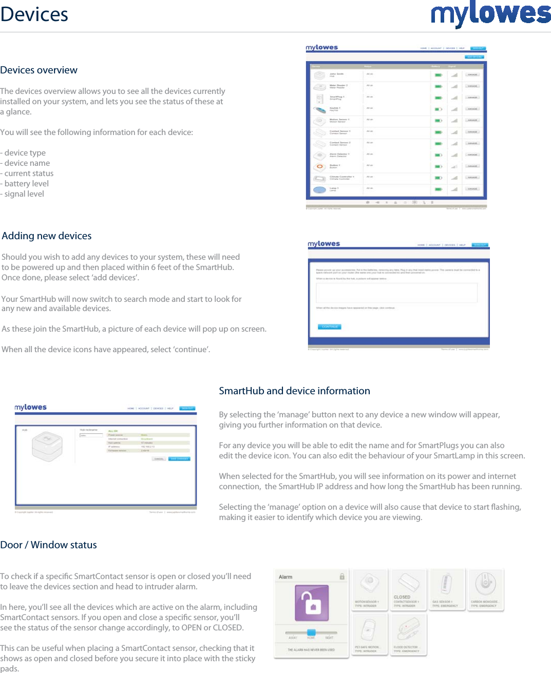 Devices overviewThe devices overview allows you to see all the devices currently installed on your system, and lets you see the status of these at a glance.You will see the following information for each device:- device type- device name- current status- battery level- signal levelAdding new devicesShould you wish to add any devices to your system, these will needto be powered up and then placed within 6 feet of the SmartHub. Once done, please select ‘add devices’.any new and available devices.As these join the SmartHub, a picture of each device will pop up on screen. When all the device icons have appeared, select ‘continue’.SmartHub and device informationBy selecting the ‘manage’ button next to any device a new window will appear,giving you further information on that device.For any device you will be able to edit the name and for SmartPlugs you can alsoedit the device icon. You can also edit the behaviour of your SmartLamp in this screen.When selected for the SmartHub, you will see information on its power and internet connection,  the SmartHub IP address and how long the SmartHub has been running.Selecting the ‘manage’ option on a device will also cause that device to start ashing,making it easier to identify which device you are viewing.Door / Window statusTo check if a specic SmartContact sensor is open or closed you’ll needto leave the devices section and head to intruder alarm.In here, you’ll see all the devices which are active on the alarm, includingSmartContact sensors. If you open and close a specic sensor, you’ll see the status of the sensor change accordingly, to OPEN or CLOSED.This can be useful when placing a SmartContact sensor, checking that itshows as open and closed before you secure it into place with the sticky pads.Your SmartHub will now switch to search mode and start to look for Devices