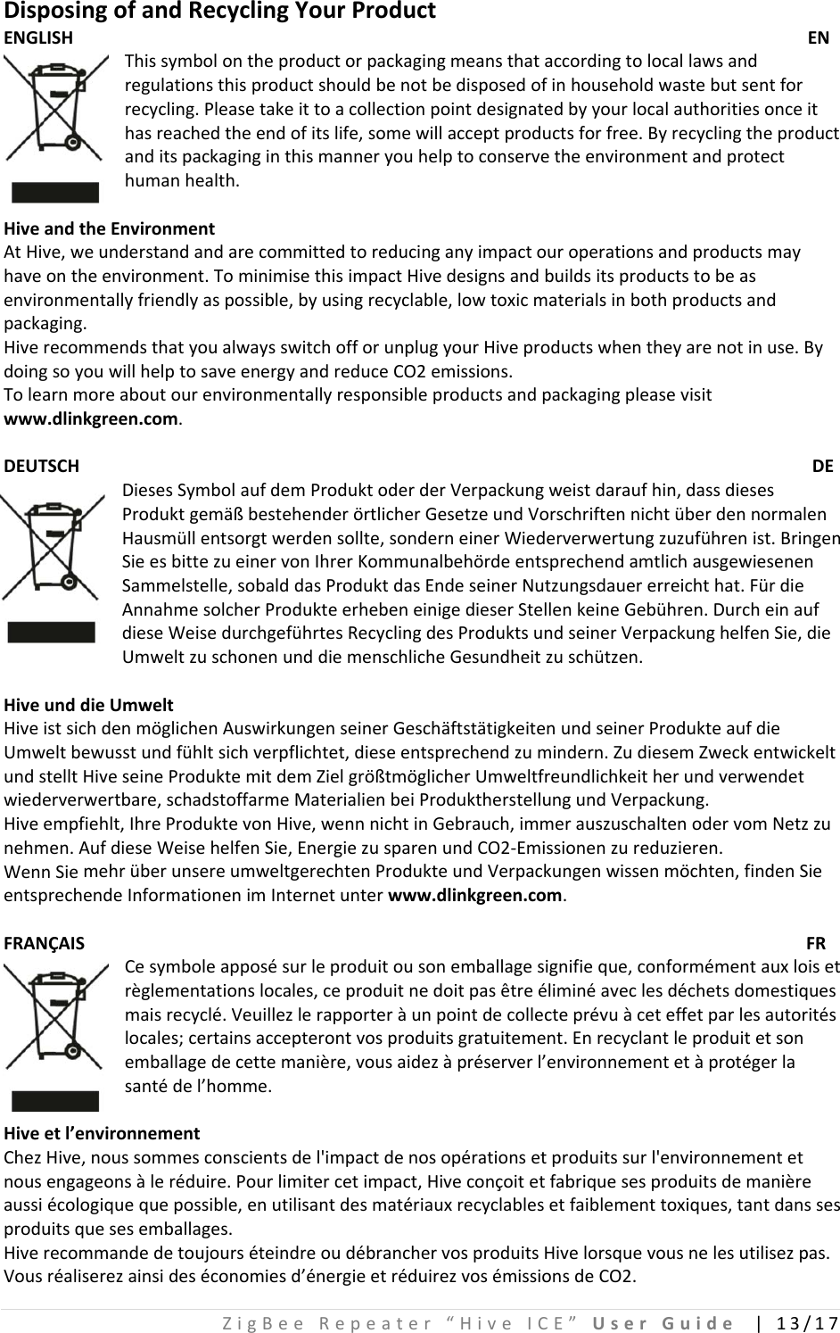 ZigBeeRepeater“HiveICE”UserGuide|13/17DisposingofandRecyclingYourProductENGLISH ENThissymbolontheproductorpackagingmeansthataccordingtolocallawsandregulationsthisproductshouldbenotbedisposedofinhouseholdwastebutsentforrecycling.Pleasetakeittoacollectionpointdesignatedbyyourlocalauthoritiesonceithasreachedtheendofitslife,somewillacceptproductsforfree.Byrecyclingtheproductanditspackaginginthismanneryouhelptoconservetheenvironmentandprotecthumanhealth.HiveandtheEnvironmentAtHive,weunderstandandarecommittedtoreducinganyimpactouroperationsandproductsmayhaveontheenvironment.TominimisethisimpactHivedesignsandbuildsitsproductstobeasenvironmentallyfriendlyaspossible,byusingrecyclable,lowtoxicmaterialsinbothproductsandpackaging.HiverecommendsthatyoualwaysswitchofforunplugyourHiveproductswhentheyarenotinuse.BydoingsoyouwillhelptosaveenergyandreduceCO2emissions.Tolearnmoreaboutourenvironmentallyresponsibleproductsandpackagingpleasevisitwww.dlinkgreen.com.DEUTSCH DEDiesesSymbolaufdemProduktoderderVerpackungweistdaraufhin,dassdiesesProduktgemäßbestehenderörtlicherGesetzeundVorschriftennichtüberdennormalenHausmüllentsorgtwerdensollte,sonderneinerWiederverwertungzuzuführenist.BringenSieesbittezueinervonIhrerKommunalbehördeentsprechendamtlichausgewiesenenSammelstelle,sobalddasProduktdasEndeseinerNutzungsdauererreichthat.FürdieAnnahmesolcherProdukteerhebeneinigedieserStellenkeineGebühren.DurcheinaufdieseWeisedurchgeführtesRecyclingdesProduktsundseinerVerpackunghelfenSie,dieUmweltzuschonenunddiemenschlicheGesundheitzuschützen.HiveunddieUmweltHiveistsichdenmöglichenAuswirkungenseinerGeschäftstätigkeitenundseinerProdukteaufdieUmweltbewusstundfühltsichverpflichtet,dieseentsprechendzumindern.ZudiesemZweckentwickeltundstelltHiveseineProduktemitdemZielgrößtmöglicherUmweltfreundlichkeitherundverwendetwiederverwertbare,schadstoffarmeMaterialienbeiProduktherstellungundVerpackung.Hiveempfiehlt,IhreProduktevonHive,wennnichtinGebrauch,immerauszuschaltenodervomNetzzunehmen.AufdieseWeisehelfenSie,EnergiezusparenundCO2‐Emissionenzureduzieren.WennSiemehrüberunsereumweltgerechtenProdukteundVerpackungenwissenmöchten,findenSieentsprechendeInformationenimInternetunterwww.dlinkgreen.com.FRANÇAISFRCesymboleapposésurleproduitousonemballagesignifieque,conformémentauxloisetrèglementationslocales,ceproduitnedoitpasêtreéliminéaveclesdéchetsdomestiquesmaisrecyclé.Veuillezlerapporteràunpointdecollecteprévuàceteffetparlesautoritéslocales;certainsaccepterontvosproduitsgratuitement.Enrecyclantleproduitetsonemballagedecettemanière,vousaidezàpréserverl’environnementetàprotégerlasantédel’homme.Hiveetl’environnementChezHive,noussommesconscientsdel&apos;impactdenosopérationsetproduitssurl&apos;environnementetnousengageonsàleréduire.Pourlimitercetimpact,Hiveconçoitetfabriquesesproduitsdemanièreaussiécologiquequepossible,enutilisantdesmatériauxrecyclablesetfaiblementtoxiques,tantdanssesproduitsquesesemballages.HiverecommandedetoujourséteindreoudébranchervosproduitsHivelorsquevousnelesutilisezpas.Vousréaliserezainsideséconomiesd’énergieetréduirezvosémissionsdeCO2.
