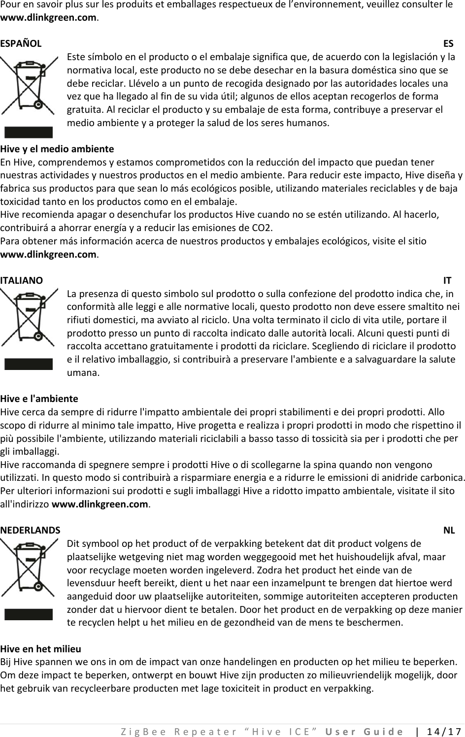 ZigBeeRepeater“HiveICE”UserGuide|14/17Pourensavoirplussurlesproduitsetemballagesrespectueuxdel’environnement,veuillezconsulterlewww.dlinkgreen.com.ESPAÑOLESEstesímboloenelproductooelembalajesignificaque,deacuerdoconlalegislaciónylanormativalocal,esteproductonosedebedesecharenlabasuradomésticasinoquesedebereciclar.Lléveloaunpuntoderecogidadesignadoporlasautoridadeslocalesunavezquehallegadoalfindesuvidaútil;algunosdeellosaceptanrecogerlosdeformagratuita.Alreciclarelproductoysuembalajedeestaforma,contribuyeapreservarelmedioambienteyaprotegerlasaluddelossereshumanos.HiveyelmedioambienteEnHive,comprendemosyestamoscomprometidosconlareduccióndelimpactoquepuedantenernuestrasactividadesynuestrosproductosenelmedioambiente.Parareduciresteimpacto,Hivediseñayfabricasusproductosparaqueseanlomásecológicosposible,utilizandomaterialesreciclablesydebajatoxicidadtantoenlosproductoscomoenelembalaje.HiverecomiendaapagarodesenchufarlosproductosHivecuandonoseesténutilizando.Alhacerlo,contribuiráaahorrarenergíayareducirlasemisionesdeCO2.Paraobtenermásinformaciónacercadenuestrosproductosyembalajesecológicos,visiteelsitiowww.dlinkgreen.com.ITALIANOITLapresenzadiquestosimbolosulprodottoosullaconfezionedelprodottoindicache,inconformitàalleleggieallenormativelocali,questoprodottonondeveesseresmaltitoneirifiutidomestici,maavviatoalriciclo.Unavoltaterminatoilciclodivitautile,portareilprodottopressounpuntodiraccoltaindicatodalleautoritàlocali.Alcuniquestipuntidiraccoltaaccettanogratuitamenteiprodottidariciclare.Scegliendodiriciclareilprodottoeilrelativoimballaggio,sicontribuiràapreservarel&apos;ambienteeasalvaguardarelasaluteumana.Hiveel&apos;ambienteHivecercadasemprediridurrel&apos;impattoambientaledeipropristabilimentiedeipropriprodotti.Alloscopodiridurrealminimotaleimpatto,Hiveprogettaerealizzaipropriprodottiinmodocherispettinoilpiùpossibilel&apos;ambiente,utilizzandomaterialiriciclabiliabassotassoditossicitàsiaperiprodottichepergliimballaggi.HiveraccomandadispegneresempreiprodottiHiveodiscollegarnelaspinaquandononvengonoutilizzati.Inquestomodosicontribuiràarisparmiareenergiaearidurreleemissionidianidridecarbonica.PerulterioriinformazionisuiprodottiesugliimballaggiHivearidottoimpattoambientale,visitateilsitoall&apos;indirizzowww.dlinkgreen.com.NEDERLANDSNLDitsymboolophetproductofdeverpakkingbetekentdatditproductvolgensdeplaatselijkewetgevingnietmagwordenweggegooidmethethuishoudelijkafval,maarvoorrecyclagemoetenwordeningeleverd.Zodrahetproductheteindevandelevensduurheeftbereikt,dientuhetnaareeninzamelpunttebrengendathiertoewerdaangeduiddooruwplaatselijkeautoriteiten,sommigeautoriteitenaccepterenproductenzonderdatuhiervoordienttebetalen.Doorhetproductendeverpakkingopdezemanierterecyclenhelptuhetmilieuendegezondheidvandemenstebeschermen.HiveenhetmilieuBijHivespannenweonsinomdeimpactvanonzehandelingenenproductenophetmilieutebeperken.Omdezeimpacttebeperken,ontwerptenbouwtHivezijnproductenzomilieuvriendelijkmogelijk,doorhetgebruikvanrecycleerbareproductenmetlagetoxiciteitinproductenverpakking.