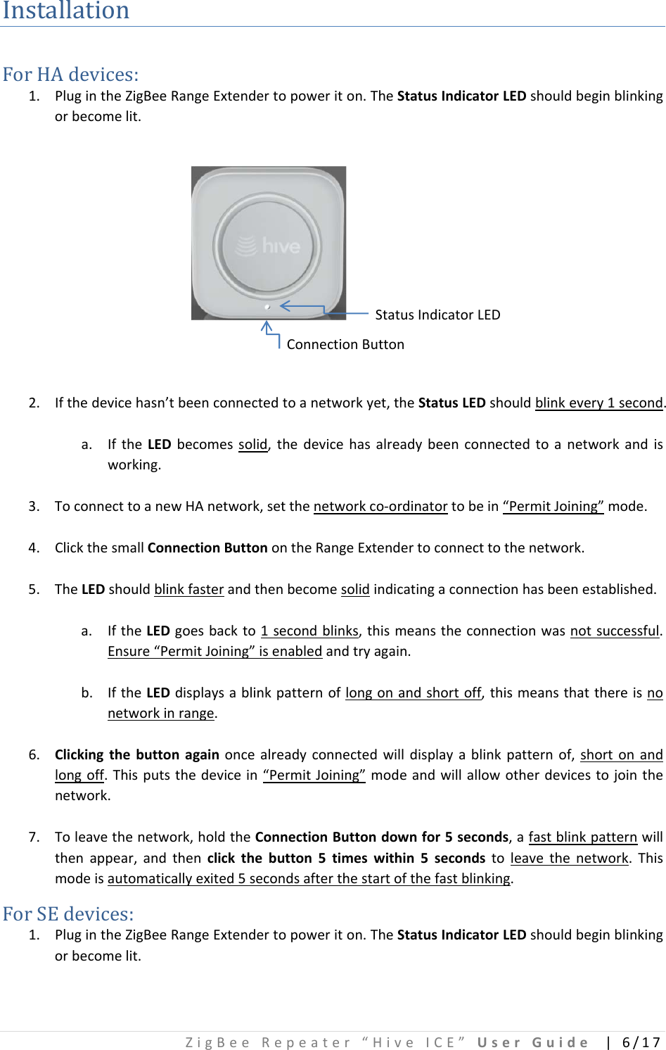 ZigBeeRepeater“HiveICE”UserGuide|6/17InstallationForHAdevices:1. PlugintheZigBeeRangeExtendertopoweriton.TheStatusIndicatorLEDshouldbeginblinkingorbecomelit.StatusIndicatorLEDConnectionButton2. Ifthedevicehasn’tbeenconnectedtoanetworkyet,theStatusLEDshouldblinkevery1second.a. IftheLEDbecomessolid,thedevicehasalreadybeenconnectedtoanetworkandisworking.3. ToconnecttoanewHAnetwork,setthenetworkco‐ordinatortobein“PermitJoining”mode.4. ClickthesmallConnectionButtonontheRangeExtendertoconnecttothenetwork.5. TheLEDshouldblinkfasterandthenbecomesolidindicatingaconnectionhasbeenestablished.a. IftheLEDgoesbackto1secondblinks,thismeanstheconnectionwasnotsuccessful.Ensure“PermitJoining”isenabledandtryagain.b. IftheLEDdisplaysablinkpatternoflongonandshortoff,thismeansthatthereisnonetworkinrange.6. Clickingthebuttonagainoncealreadyconnectedwilldisplayablinkpatternof,shortonandlongoff.Thisputsthedevicein“PermitJoining”modeandwillallowotherdevicestojointhenetwork.7. Toleavethenetwork,holdtheConnectionButtondownfor5seconds,afastblinkpatternwillthenappear,andthenclickthebutton5timeswithin5secondstoleavethenetwork.Thismodeisautomaticallyexited5secondsafterthestartofthefastblinking.ForSEdevices:1. PlugintheZigBeeRangeExtendertopoweriton.TheStatusIndicatorLEDshouldbeginblinkingorbecomelit.