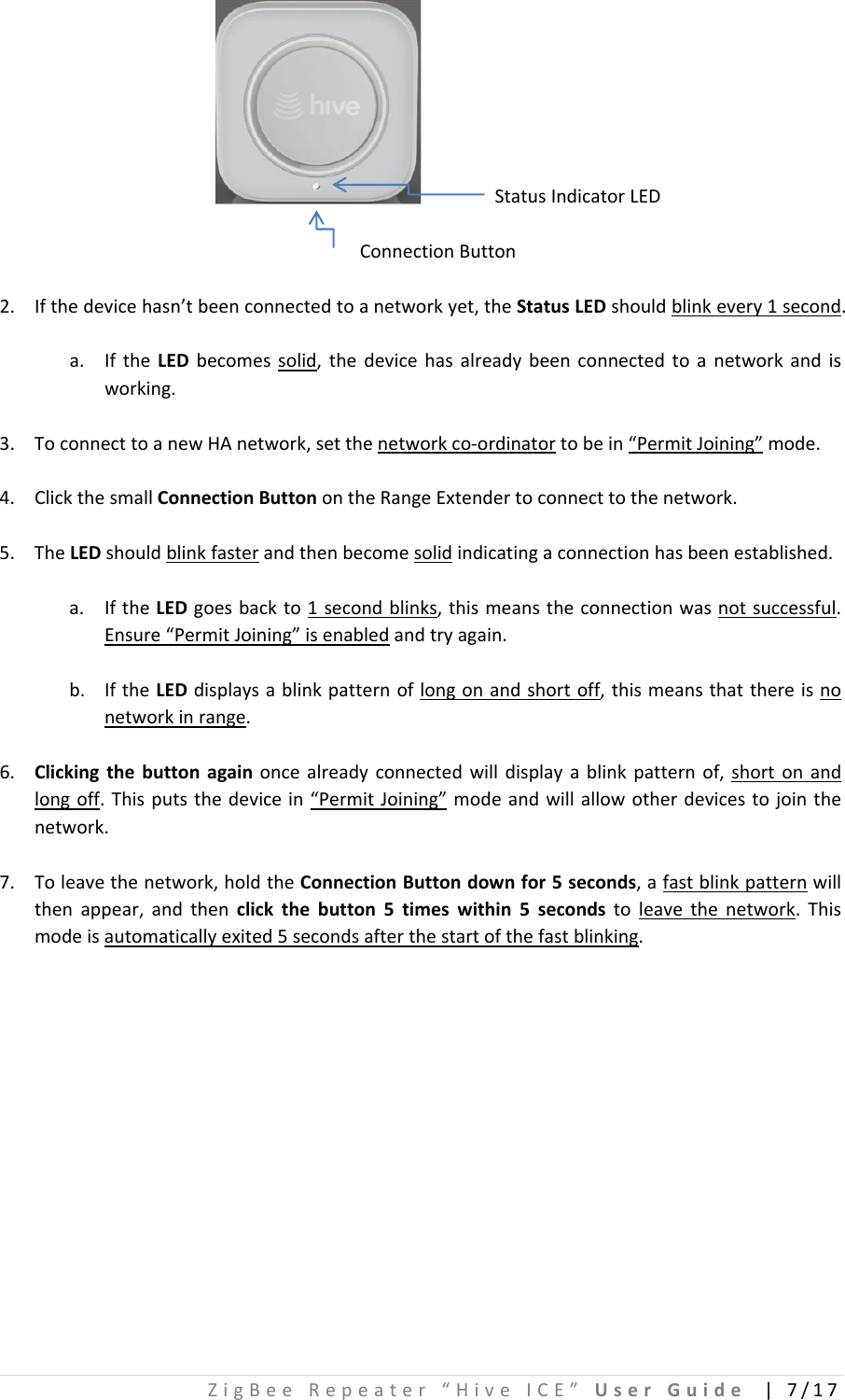 ZigBeeRepeater“HiveICE”UserGuide|7/17 StatusIndicatorLEDConnectionButton2. Ifthedevicehasn’tbeenconnectedtoanetworkyet,theStatusLEDshouldblinkevery1second.a. IftheLEDbecomessolid,thedevicehasalreadybeenconnectedtoanetworkandisworking.3. ToconnecttoanewHAnetwork,setthenetworkco‐ordinatortobein“PermitJoining”mode.4. ClickthesmallConnectionButtonontheRangeExtendertoconnecttothenetwork.5. TheLEDshouldblinkfasterandthenbecomesolidindicatingaconnectionhasbeenestablished.a. IftheLEDgoesbackto1secondblinks,thismeanstheconnectionwasnotsuccessful.Ensure“PermitJoining”isenabledandtryagain.b. IftheLEDdisplaysablinkpatternoflongonandshortoff,thismeansthatthereisnonetworkinrange.6. Clickingthebuttonagainoncealreadyconnectedwilldisplayablinkpatternof,shortonandlongoff.Thisputsthedevicein“PermitJoining”modeandwillallowotherdevicestojointhenetwork.7. Toleavethenetwork,holdtheConnectionButtondownfor5seconds,afastblinkpatternwillthenappear,andthenclickthebutton5timeswithin5secondstoleavethenetwork.Thismodeisautomaticallyexited5secondsafterthestartofthefastblinking.