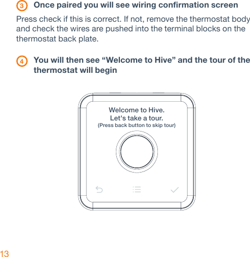 13 3 Once paired you will see wiring confirmation screen Press check if this is correct. If not, remove the thermostat body and check the wires are pushed into the terminal blocks on the thermostat back plate. 4 You will then see “Welcome to Hive” and the tour of the    thermostat will beginWelcome to Hive.Let&apos;s take a tour.(Press back button to skip tour) 