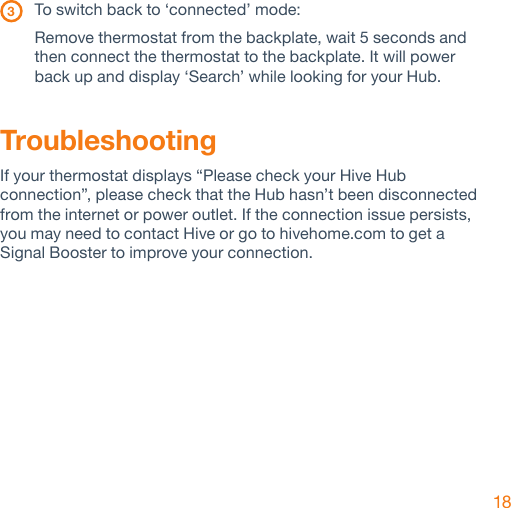 18 3   To switch back to ‘connected’ mode:Remove thermostat from the backplate, wait 5 seconds and then connect the thermostat to the backplate. It will power  back up and display ‘Search’ while looking for your Hub.TroubleshootingIf your thermostat displays “Please check your Hive Hub connection”, please check that the Hub hasn’t been disconnected from the internet or power outlet. If the connection issue persists, you may need to contact Hive or go to hivehome.com to get a Signal Booster to improve your connection. 