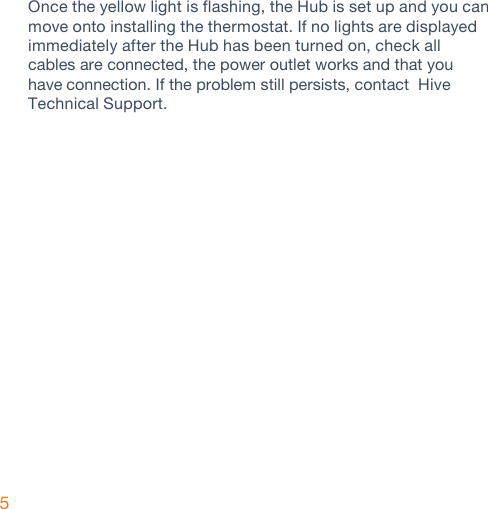 5Once the yellow light is flashing, the Hub is set up and you can move onto installing the thermostat. If no lights are displayed immediately after the Hub has been turned on, check all cables are connected, the power outlet works and that you have connection. If the problem still persists, contact  Hive Technical Support.