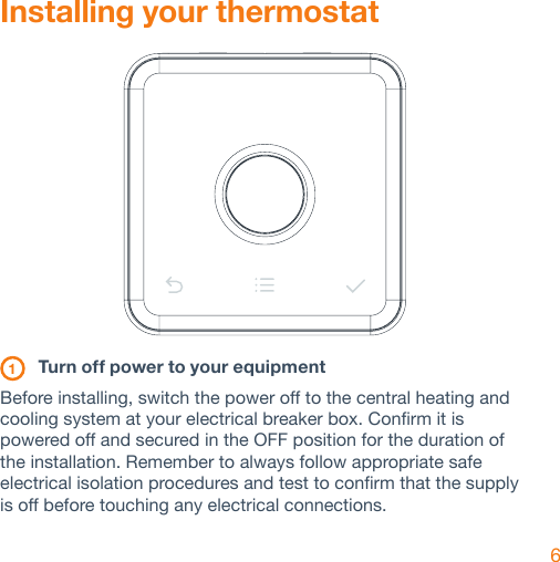 6Installing your thermostat 1  Turn off power to your equipmentBefore installing, switch the power off to the central heating and cooling system at your electrical breaker box. Confirm it is powered off and secured in the OFF position for the duration of the installation. Remember to always follow appropriate safe electrical isolation procedures and test to confirm that the supply is off before touching any electrical connections.  