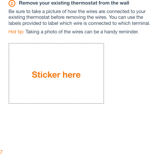 7 2  Remove your existing thermostat from the wallBe sure to take a picture of how the wires are connected to your existing thermostat before removing the wires. You can use the labels provided to label which wire is connected to which terminal.Hot tip: Taking a photo of the wires can be a handy reminder.Sticker here