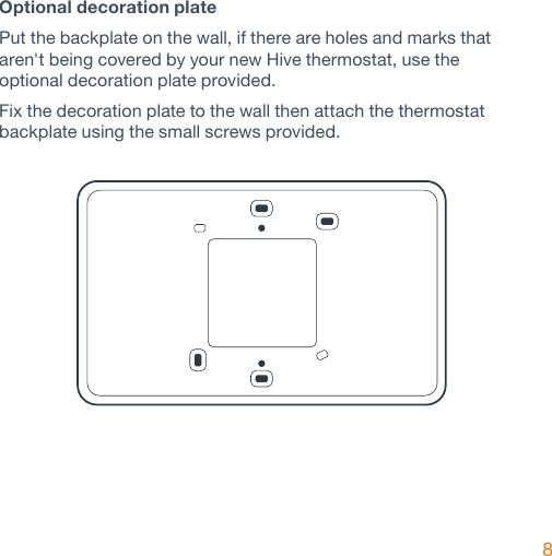 8Optional decoration plate Put the backplate on the wall, if there are holes and marks that aren&apos;t being covered by your new Hive thermostat, use the  optional decoration plate provided.Fix the decoration plate to the wall then attach the thermostat backplate using the small screws provided.