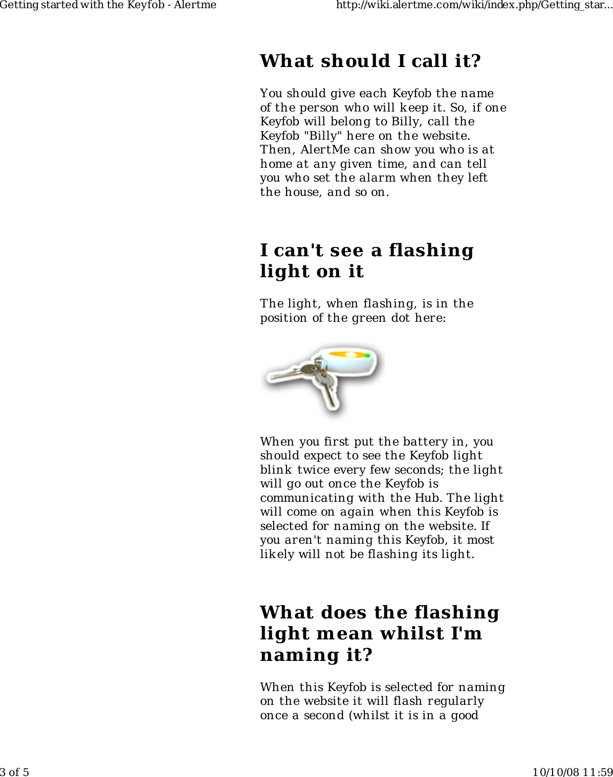 What should I call it?You should give each Keyfob the nameof the person who will k eep it. So, if oneKeyfob will belong to Billy, call theKeyfob &quot;Billy&quot; here on the website.Then, AlertMe can show you who is athome at any given time, and can tellyou who set the alarm when they leftthe house, and so on.I can&apos;t see a flashinglight on itThe light, when flashing, is in theposition of the green dot here:When you first put the battery in, youshould expect to see the Keyfob lightblink  twice every few seconds; the lightwill go out once the Keyfob iscommunicating with the Hub. The lightwill come on again when this Keyfob isselected for naming on the website. Ifyou aren&apos;t naming this Keyfob, it mostlikely will not be flashing its light.What does the flashinglight mean whilst I&apos;mnaming it?When this Keyfob is selected for namingon the website it will flash regularlyonce a second (whilst it is in a goodGetting started with the Keyfob - Alertme http://wiki.alertme.com/wiki/index.php/Getting_star...3 of 5 10/10/08 11:59