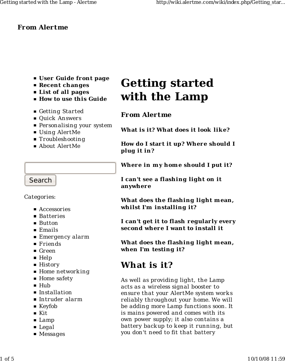 From Alertme  User Guide front pageRecent changesList of all pagesHow to use this GuideGetting StartedQuick AnswersPersonalising your systemUsing AlertMeTroubleshootingAbout AlertMeCategories:AccessoriesBatteriesButtonEmailsEmergency alarmFriendsGreenHelpHistoryHome network ingHome safetyHubInstallationIntruder alarmKeyfobKitLampLegalMessagesGetting startedwith the LampFrom AlertmeWhat is it? What does it look  lik e?How do I start it up? Where should Iplug it in?Wher e in my hom e should I put it?I can&apos;t see a flashing light on itanywhereWhat does the flashing light m ean,whilst I&apos;m  installing it?I can&apos;t get it to flash regularly everysecond where I want to install itWhat does the flashing light m ean,when I&apos;m  testing it?What is it?As well as providing light, the Lampacts as a wireless signal booster toensure that your AlertMe system worksreliably throughout your home. We willbe adding more Lamp functions soon. Itis mains powered and comes with itsown power supply; it also contains abattery backup to k eep it running, butyou don&apos;t need to fit that batteryGetting started with the Lamp - Alertme http://wiki.alertme.com/wiki/index.php/Getting_star...1 of 5 10/10/08 11:59