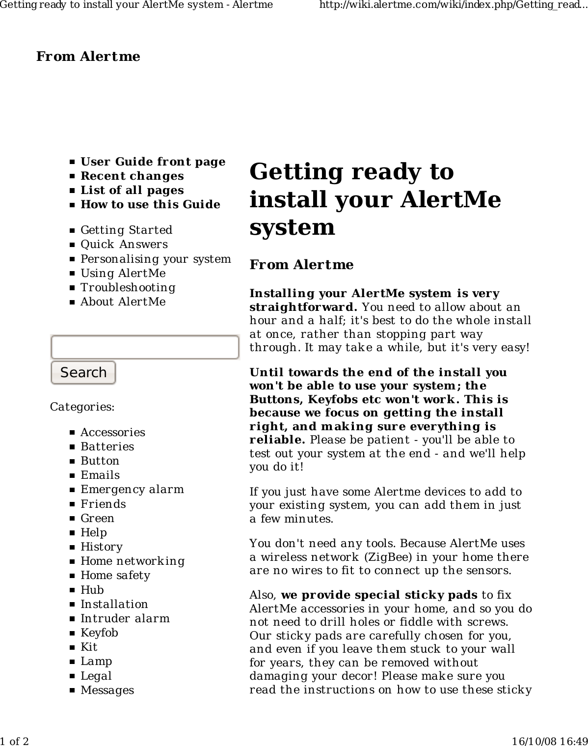 From Alertme  User Guide front pageRecent changesList of all pagesHow to use this GuideGetting StartedQuick AnswersPersonalising your systemUsing AlertMeTroubleshootingAbout AlertMeCategories:AccessoriesBatteriesButtonEmailsEmergency alarmFriendsGreenHelpHistoryHome network ingHome safetyHubInstallationIntruder alarmKeyfobKitLampLegalMessagesGetting ready toinstall your AlertMesystemFrom AlertmeInstalling your Aler tMe system is verystraightforward. You need to allow about anhour and a half; it&apos;s best to do the whole installat once, rather than stopping part waythrough. It may take a while, but it&apos;s very easy!Until towards the end of the install youwon&apos;t be able to use your system; theButtons, Keyfobs etc won&apos;t work . This isbecause we focus on getting the installright, and m aking sure everything isreliable. Please be patient - you&apos;ll be able totest out your system at the end - and we&apos;ll helpyou do it!If you just have some Alertme devices to add toyour existing system, you can add them in justa few minutes.You don&apos;t need any tools. Because AlertMe usesa wireless network  (ZigBee) in your home thereare no wires to fit to connect up the sensors.Also, we provide special stick y pads to fixAlertMe accessories in your home, and so you donot need to drill holes or fiddle with screws.Our sticky pads are carefully chosen for you,and even if you leave them stuck to your wallfor years, they can be removed withoutdamaging your decor! Please make sure youread the instructions on how to use these stickyGetting ready to install your AlertMe system - Alertme http://wiki.alertme.com/wiki/index.php/Getting_read...1 of 2 16/10/08 16:49