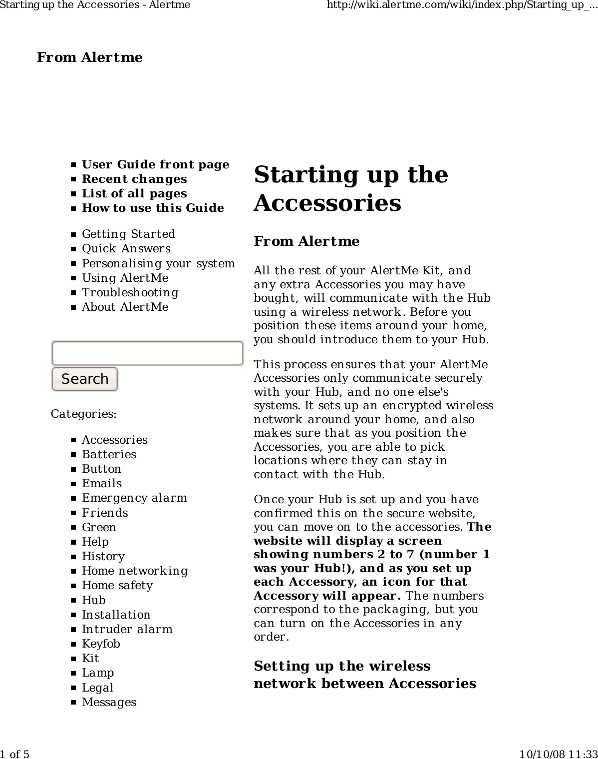 From Alertme  User Guide front pageRecent changesList of all pagesHow to use this GuideGetting StartedQuick AnswersPersonalising your systemUsing AlertMeTroubleshootingAbout AlertMeCategories:AccessoriesBatteriesButtonEmailsEmergency alarmFriendsGreenHelpHistoryHome network ingHome safetyHubInstallationIntruder alarmKeyfobKitLampLegalMessagesStarting up theAccessoriesFrom AlertmeAll the rest of your AlertMe Kit, andany extra Accessories you may havebought, will communicate with the Hubusing a wireless network . Before youposition these items around your home,you should introduce them to your Hub.This process ensures that your AlertMeAccessories only communicate securelywith your Hub, and no one else&apos;ssystems. It sets up an encrypted wirelessnetwork  around your home, and alsomak es sure that as you position theAccessories, you are able to picklocations where they can stay incontact with the Hub.Once your Hub is set up and you haveconfirmed this on the secure website,you can move on to the accessories. Thewebsite will display a screenshowing num bers 2 to 7 (num ber 1was your Hub!), and as you set upeach Accessory, an icon for thatAccessor y will appear. The numberscorrespond to the packaging, but youcan turn on the Accessories in anyorder.Setting up the wirelessnetwork between AccessoriesStarting up the Accessories - Alertme http://wiki.alertme.com/wiki/index.php/Starting_up_...1 of 5 10/10/08 11:33