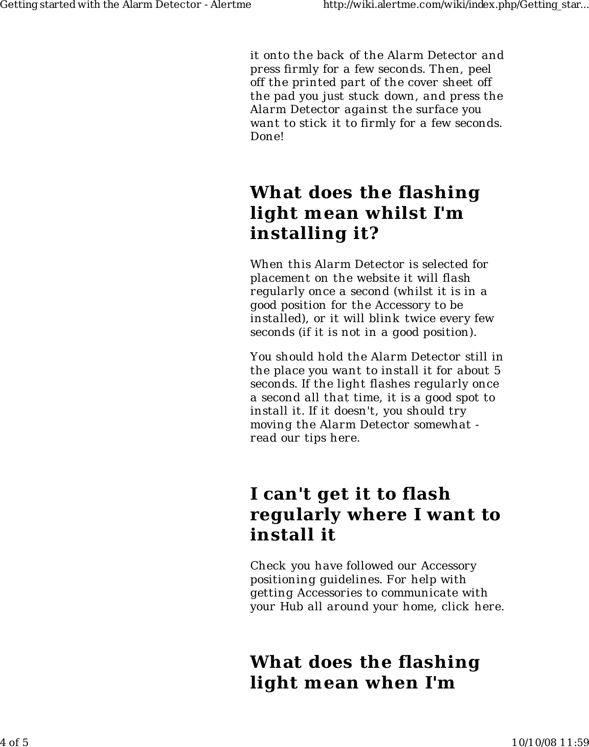 it onto the back of the Alarm Detector andpress firmly for a few seconds. Then, peeloff the printed part of the cover sheet offthe pad you just stuck down, and press theAlarm Detector against the surface youwant to stick it to firmly for a few seconds.Done!What does the flashinglight mean whilst I&apos;minstalling it?When this Alarm Detector is selected forplacement on the website it will flashregularly once a second (whilst it is in agood position for the Accessory to beinstalled), or it will blink twice every fewseconds (if it is not in a good position).You should hold the Alarm Detector still inthe place you want to install it for about 5seconds. If the light flashes regularly oncea second all that time, it is a good spot toinstall it. If it doesn&apos;t, you should trymoving the Alarm Detector somewhat -read our tips here.I can&apos;t get it to flashregularly where I want toinstall itCheck you have followed our Accessorypositioning guidelines. For help withgetting Accessories to communicate withyour Hub all around your home, click here.What does the flashinglight mean when I&apos;mGetting started with the Alarm Detector - Alertme http://wiki.alertme.com/wiki/index.php/Getting_star...4 of 5 10/10/08 11:59