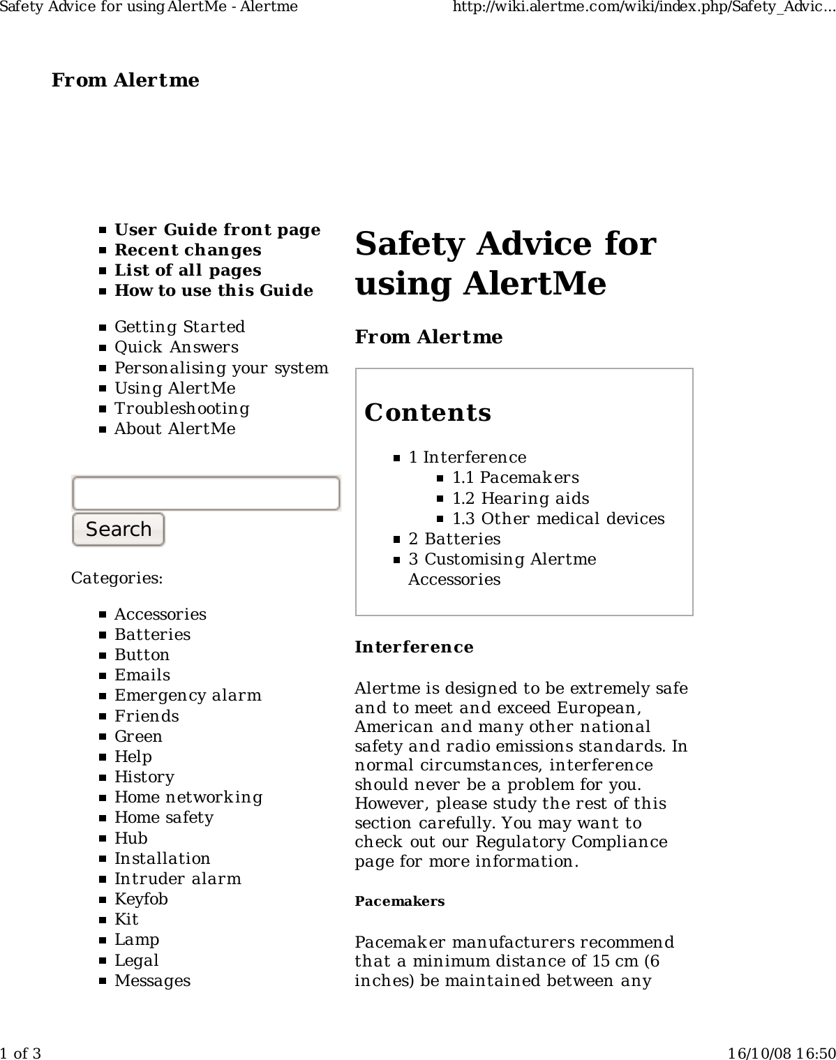 From Alertme  User Guide front pageRecent changesList of all pagesHow to use this GuideGetting StartedQuick AnswersPersonalising your systemUsing AlertMeTroubleshootingAbout AlertMeCategories:AccessoriesBatteriesButtonEmailsEmergency alarmFriendsGreenHelpHistoryHome network ingHome safetyHubInstallationIntruder alarmKeyfobKitLampLegalMessagesSafety Advice forusing AlertMeFrom AlertmeContents1 Interference1.1 Pacemakers1.2 Hearing aids1.3 Other medical devices2 Batteries3 Customising AlertmeAccessoriesInterferenceAlertme is designed to be extremely safeand to meet and exceed European,American and many other nationalsafety and radio emissions standards. Innormal circumstances, interferenceshould never be a problem for you.However, please study the rest of thissection carefully. You may want tocheck out our Regulatory Compliancepage for more information.PacemakersPacemak er manufacturers recommendthat a minimum distance of 15 cm (6inches) be maintained between anySafety Advice for using AlertMe - Alertme http://wiki.alertme.com/wiki/index.php/Safety_Advic...1 of 3 16/10/08 16:50