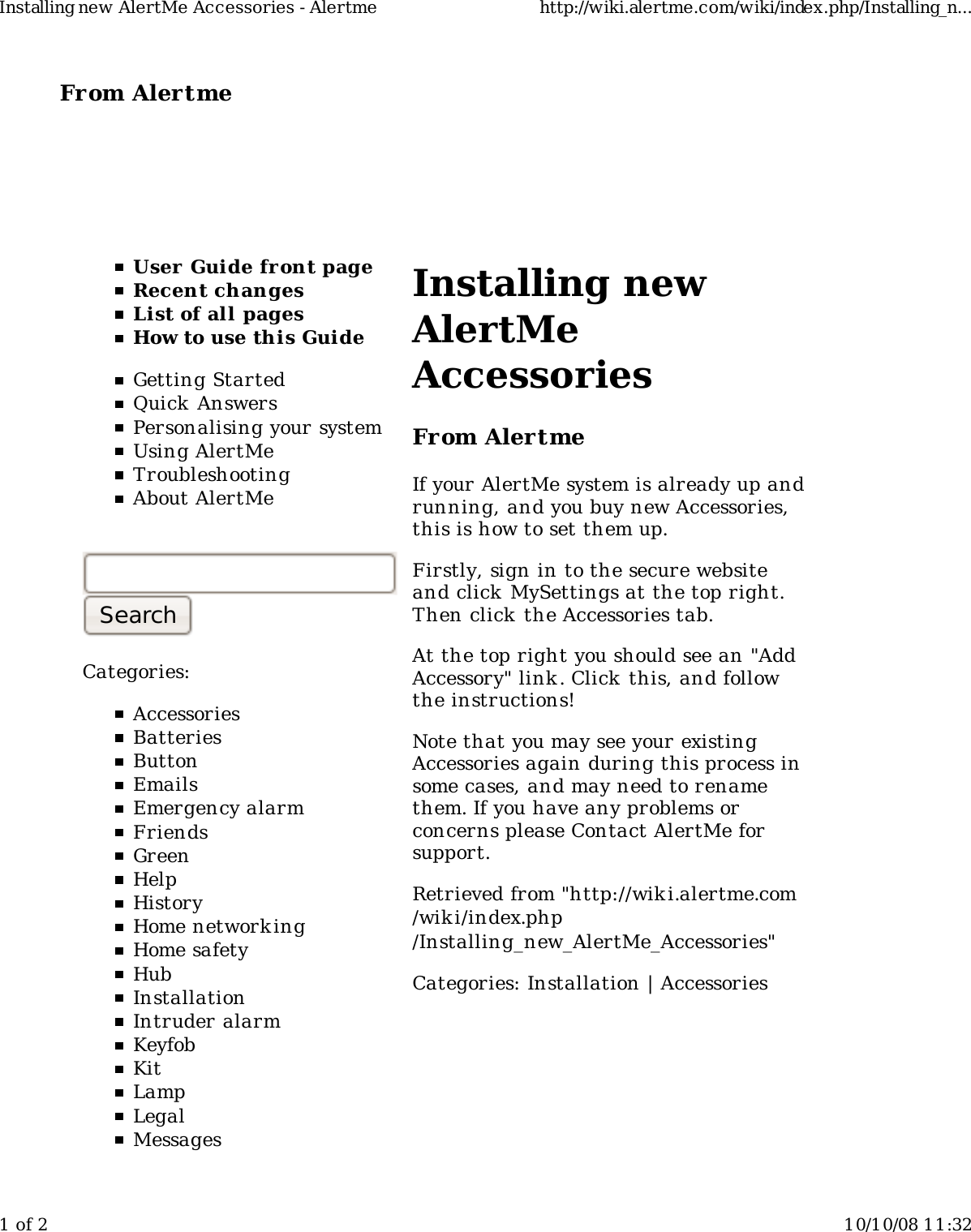 From Alertme  User Guide front pageRecent changesList of all pagesHow to use this GuideGetting StartedQuick AnswersPersonalising your systemUsing AlertMeTroubleshootingAbout AlertMeCategories:AccessoriesBatteriesButtonEmailsEmergency alarmFriendsGreenHelpHistoryHome network ingHome safetyHubInstallationIntruder alarmKeyfobKitLampLegalMessagesInstalling newAlertMeAccessoriesFrom AlertmeIf your AlertMe system is already up andrunning, and you buy new Accessories,this is how to set them up.Firstly, sign in to the secure websiteand click MySettings at the top right.Then click the Accessories tab.At the top right you should see an &quot;AddAccessory&quot; link. Click this, and followthe instructions!Note that you may see your existingAccessories again during this process insome cases, and may need to renamethem. If you have any problems orconcerns please Contact AlertMe forsupport.Retrieved from &quot;http://wiki.alertme.com/wik i/index.php/Installing_new_AlertMe_Accessories&quot;Categories: Installation | AccessoriesInstalling new AlertMe Accessories - Alertme http://wiki.alertme.com/wiki/index.php/Installing_n...1 of 2 10/10/08 11:32