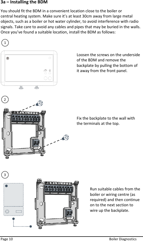  Page 10  Boiler Diagnostics 3a – Installing the BDM You should fit the BDM in a convenient location close to the boiler or central heating system. Make sure it’s at least 30cm away from large metal objects, such as a boiler or hot water cylinder, to avoid interference with radio signals. Take care to avoid any cables and pipes that may be buried in the walls. Once you’ve found a suitable location, install the BDM as follows:                              Loosen the screws on the underside of the BDM and remove the backplate by pulling the bottom of it away from the front panel.   Fix the backplate to the wall with the terminals at the top.   Run suitable cables from the boiler or wiring centre (as required) and then continue on to the next section to wire up the backplate. 1 2 3 