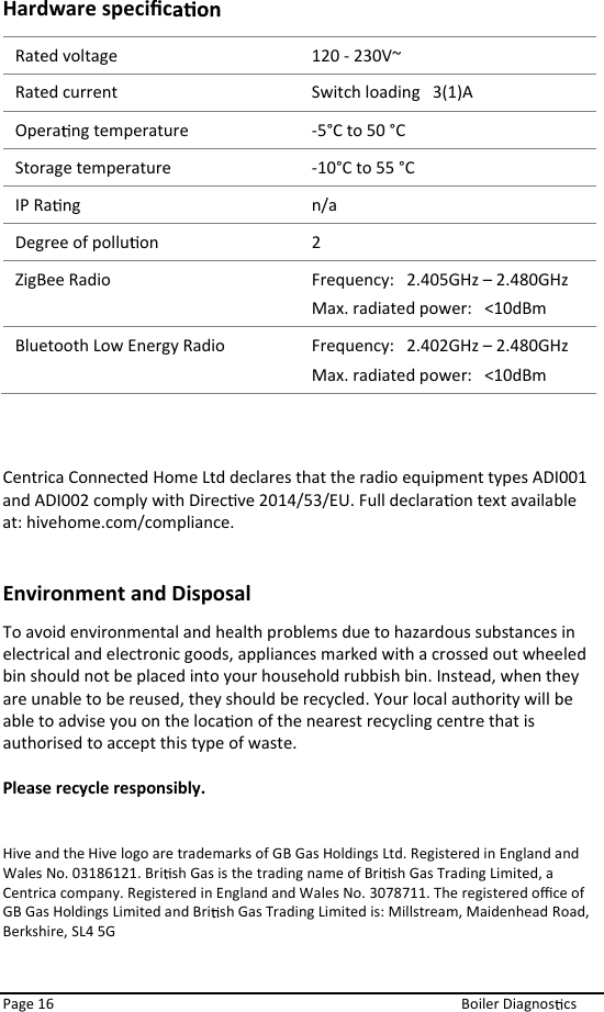  Page 16  Boiler Diagnos cs Hardware speciﬁc  Rated voltage Rated current  Switch loading   3(1)A Opera ng temperature  -5°C to 50 °C Storage temperature  -10°C to 55 °C IP Ra ng  n/a Degree of pollu on  2 ZigBee Radio   Frequency:   2.405GHz – 2.480GHz Max. radiated power:   &lt;10dBm Bluetooth Low Energy Radio  Frequency:   2.402GHz – 2.480GHz Max. radiated power:   &lt;10dBm  Centrica Connected Home Ltd declares that the radio equipment types ADI001 and ADI002 comply with Direc ve 2014/53/EU. Full declara on text available at: hivehome.com/compliance.  Environment and Disposal To avoid environmental and health problems due to hazardous substances in electrical and electronic goods, appliances marked with a crossed out wheeled bin should not be placed into your household rubbish bin. Instead, when they are unable to be reused, they should be recycled. Your local authority will be able to advise you on the loca on of the nearest recycling centre that is authorised to accept this type of waste.  Please recycle responsibly.   Hive and the Hive logo are trademarks of GB Gas Holdings Ltd. Registered in England and Wales No. 03186121. Bri sh Gas is the trading name of Bri sh Gas Trading Limited, a Centrica company. Registered in England and Wales No. 3078711. The registered oﬃce of GB Gas Holdings Limited and Bri sh Gas Trading Limited is: Millstream, Maidenhead Road, Berkshire, SL4 5G 120 - 230V~