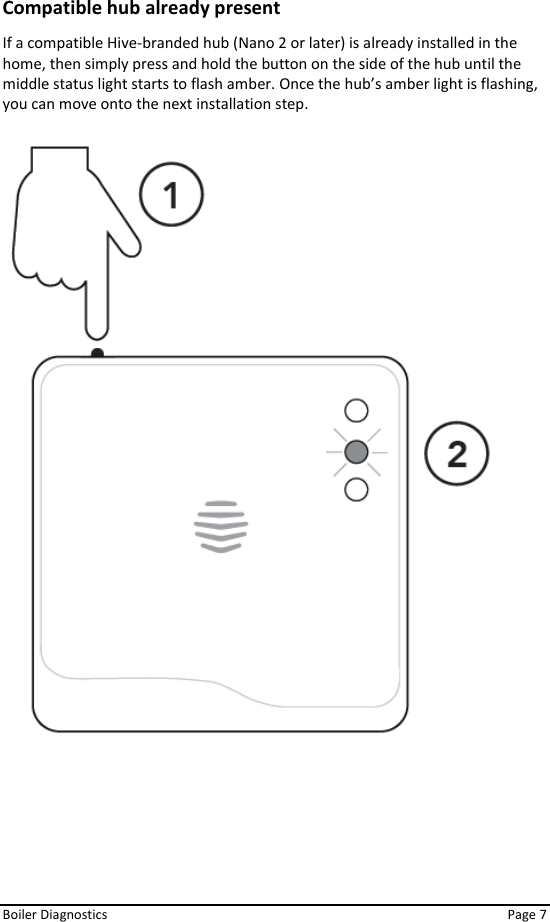  Boiler Diagnostics    Page 7 Compatible hub already present  If a compatible Hive-branded hub (Nano 2 or later) is already installed in the home, then simply press and hold the button on the side of the hub until the middle status light starts to flash amber. Once the hub’s amber light is flashing, you can move onto the next installation step.    