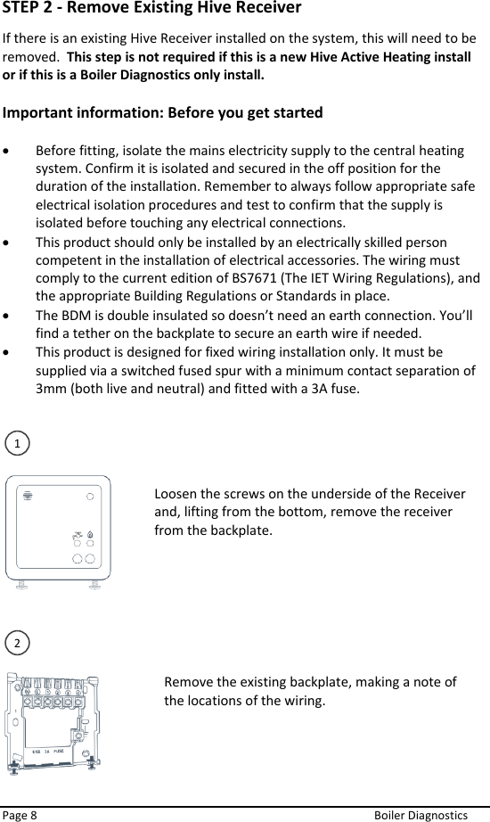  Page 8  Boiler Diagnostics STEP 2 - Remove Existing Hive Receiver If there is an existing Hive Receiver installed on the system, this will need to be removed.  This step is not required if this is a new Hive Active Heating install or if this is a Boiler Diagnostics only install.  Important information: Before you get started   • Before fitting, isolate the mains electricity supply to the central heating system. Confirm it is isolated and secured in the off position for the duration of the installation. Remember to always follow appropriate safe electrical isolation procedures and test to confirm that the supply is isolated before touching any electrical connections.  • This product should only be installed by an electrically skilled person competent in the installation of electrical accessories. The wiring must comply to the current edition of BS7671 (The IET Wiring Regulations), and the appropriate Building Regulations or Standards in place.  • The BDM is double insulated so doesn’t need an earth connection. You’ll find a tether on the backplate to secure an earth wire if needed.  • This product is designed for fixed wiring installation only. It must be supplied via a switched fused spur with a minimum contact separation of 3mm (both live and neutral) and fitted with a 3A fuse.           Loosen the screws on the underside of the Receiver and, lifting from the bottom, remove the receiver from the backplate.   1 Remove the existing backplate, making a note of the locations of the wiring.   2 