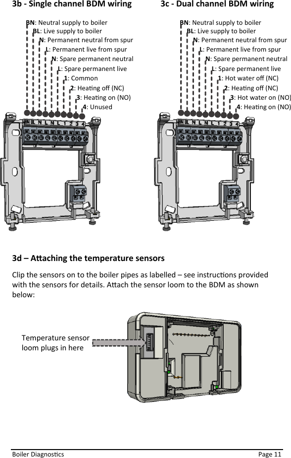  Boiler Diagnoscs    Page 11 3b - Single channel BDM wiring  3c - Dual channel BDM wiring   3d – Aaching the temperature sensors Clip the sensors on to the boiler pipes as labelled – see instrucons provided with the sensors for details. Aach the sensor loom to the BDM as shown below:              BN: Neutral supply to boiler  BL: Live supply to boiler  N: Permanent neutral from spur L: Permanent live from spur 1: Common 2: Heang oﬀ (NC) 3: Heang on (NO) 4: Unused N: Spare permanent neutral L: Spare permanent live   BN: Neutral supply to boiler BL: Live supply to boiler N: Permanent neutral from spur L: Permanent live from spur 1: Hot water oﬀ (NC) 2: Heang oﬀ (NC) 3: Hot water on (NO) 4: Heang on (NO) N: Spare permanent neutral L: Spare permanent live   Temperature sensor  loom plugs in here 