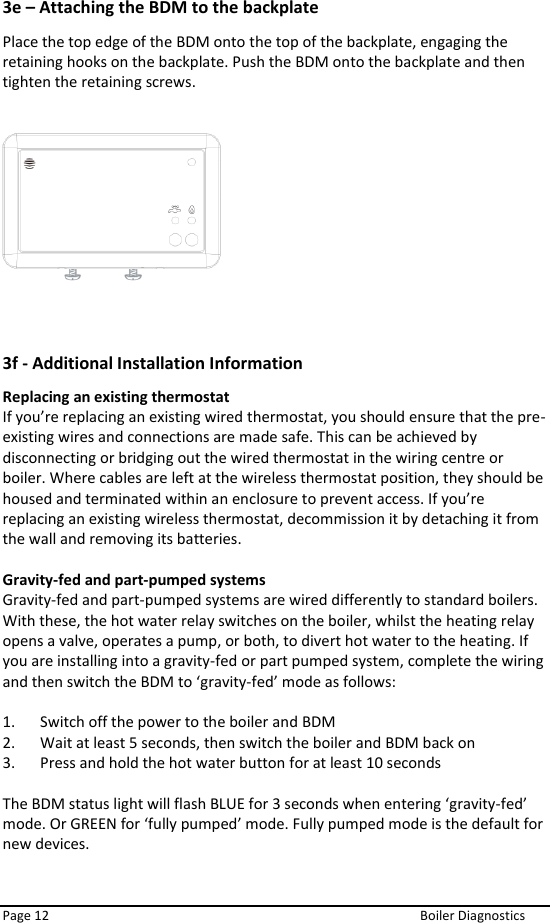  Page 12  Boiler Diagnostics 3e – Attaching the BDM to the backplate Place the top edge of the BDM onto the top of the backplate, engaging the retaining hooks on the backplate. Push the BDM onto the backplate and then tighten the retaining screws.      3f - Additional Installation Information Replacing an existing thermostat  If you’re replacing an existing wired thermostat, you should ensure that the pre-existing wires and connections are made safe. This can be achieved by disconnecting or bridging out the wired thermostat in the wiring centre or boiler. Where cables are left at the wireless thermostat position, they should be housed and terminated within an enclosure to prevent access. If you’re replacing an existing wireless thermostat, decommission it by detaching it from the wall and removing its batteries.  Gravity-fed and part-pumped systems  Gravity-fed and part-pumped systems are wired differently to standard boilers. With these, the hot water relay switches on the boiler, whilst the heating relay opens a valve, operates a pump, or both, to divert hot water to the heating. If you are installing into a gravity-fed or part pumped system, complete the wiring and then switch the BDM to ‘gravity-fed’ mode as follows:   1. Switch off the power to the boiler and BDM  2. Wait at least 5 seconds, then switch the boiler and BDM back on  3. Press and hold the hot water button for at least 10 seconds   The BDM status light will flash BLUE for 3 seconds when entering ‘gravity-fed’ mode. Or GREEN for ‘fully pumped’ mode. Fully pumped mode is the default for new devices.    