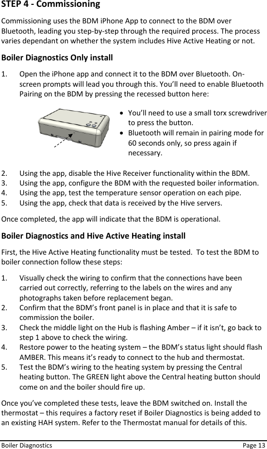  Boiler Diagnostics    Page 13 STEP 4 - Commissioning Commissioning uses the BDM iPhone App to connect to the BDM over Bluetooth, leading you step-by-step through the required process. The process varies dependant on whether the system includes Hive Active Heating or not. Boiler Diagnostics Only install 1. Open the iPhone app and connect it to the BDM over Bluetooth. On-screen prompts will lead you through this. You’ll need to enable Bluetooth Pairing on the BDM by pressing the recessed button here:        2. Using the app, disable the Hive Receiver functionality within the BDM. 3. Using the app, configure the BDM with the requested boiler information. 4. Using the app, test the temperature sensor operation on each pipe. 5. Using the app, check that data is received by the Hive servers. Once completed, the app will indicate that the BDM is operational. Boiler Diagnostics and Hive Active Heating install First, the Hive Active Heating functionality must be tested.  To test the BDM to boiler connection follow these steps:  1. Visually check the wiring to confirm that the connections have been carried out correctly, referring to the labels on the wires and any photographs taken before replacement began. 2. Confirm that the BDM’s front panel is in place and that it is safe to commission the boiler. 3. Check the middle light on the Hub is flashing Amber – if it isn’t, go back to step 1 above to check the wiring.  4. Restore power to the heating system – the BDM’s status light should flash AMBER. This means it’s ready to connect to the hub and thermostat. 5. Test the BDM’s wiring to the heating system by pressing the Central heating button. The GREEN light above the Central heating button should come on and the boiler should fire up.  Once you’ve completed these tests, leave the BDM switched on. Install the thermostat – this requires a factory reset if Boiler Diagnostics is being added to an existing HAH system. Refer to the Thermostat manual for details of this. • You’ll need to use a small torx screwdriver to press the button. • Bluetooth will remain in pairing mode for 60 seconds only, so press again if necessary. 