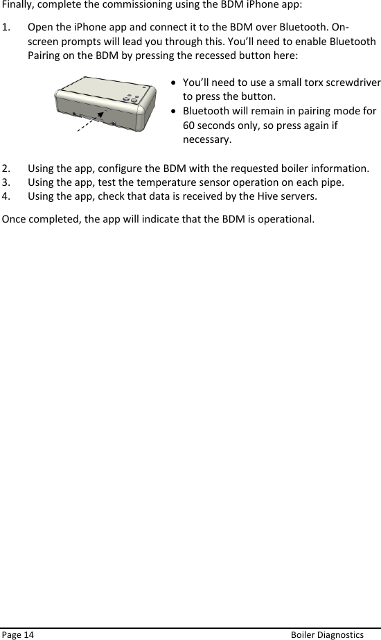  Page 14  Boiler Diagnostics Finally, complete the commissioning using the BDM iPhone app: 1. Open the iPhone app and connect it to the BDM over Bluetooth. On-screen prompts will lead you through this. You’ll need to enable Bluetooth Pairing on the BDM by pressing the recessed button here:        2. Using the app, configure the BDM with the requested boiler information. 3. Using the app, test the temperature sensor operation on each pipe. 4. Using the app, check that data is received by the Hive servers. Once completed, the app will indicate that the BDM is operational.   • You’ll need to use a small torx screwdriver to press the button. • Bluetooth will remain in pairing mode for 60 seconds only, so press again if necessary. 