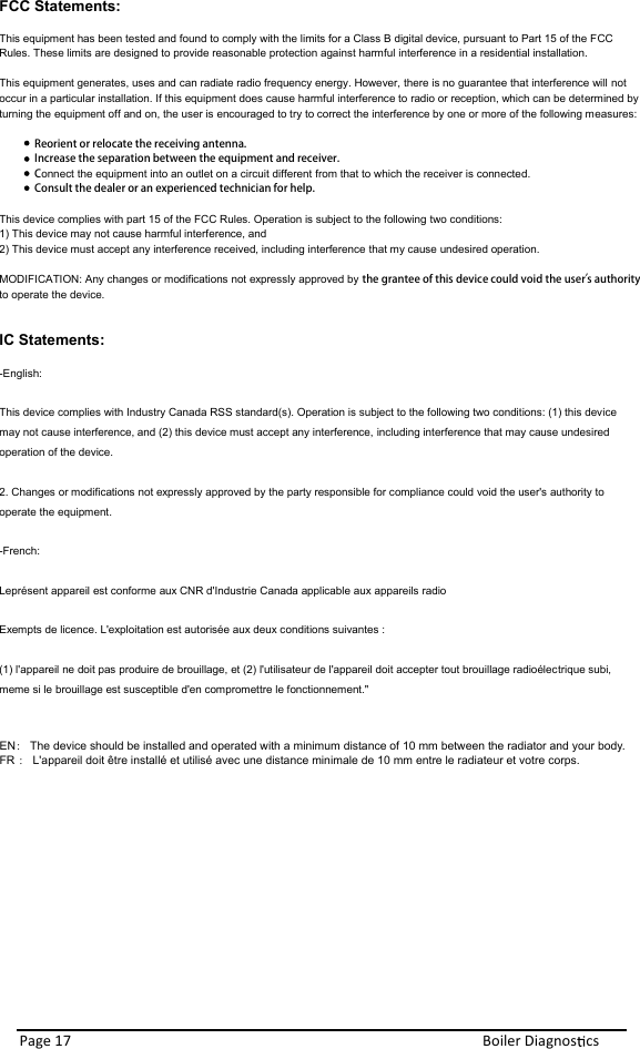 FCC Statements:  This equipment has been tested and found to comply with the limits for a Class B digital device, pursuant to Part 15 of the FCC Rules. These limits are designed to provide reasonable protection against harmful interference in a residential installation.   This equipment generates, uses and can radiate radio frequency energy. However, there is no guarantee that interference will not occur in a particular installation. If this equipment does cause harmful interference to radio or reception, which can be determined by turning the equipment off and on, the user is encouraged to try to correct the interference by one or more of the following measures:   Reorient or relocate the receiving antenna.   Increase the separation between the equipment and receiver.  Connect the equipment into an outlet on a circuit different from that to which the receiver is connected.  Consult the dealer or an experienced technician for help.   This device complies with part 15 of the FCC Rules. Operation is subject to the following two conditions:  1) This device may not cause harmful interference, and  2) This device must accept any interference received, including interference that my cause undesired operation.   MODIFICATION: Any changes or modifications not expressly approved by the grantee of this device could void the user’s  authority to operate the device.   IC Statements: -English: This device complies with Industry Canada RSS standard(s). Operation is subject to the following two conditions: (1) this device may not cause interference, and (2) this device must accept any interference, including interference that may cause undesired operation of the device. 2. Changes or modifications not expressly approved by the party responsible for compliance could void the user&apos;s authority to operate the equipment.  -French: Leprésent appareil est conforme aux CNR d&apos;Industrie Canada applicable aux appareils radio Exempts de licence. L&apos;exploitation est autorisée aux deux conditions suivantes :  (1) l&apos;appareil ne doit pas produire de brouillage, et (2) l&apos;utilisateur de l&apos;appareil doit accepter tout brouillage radioélectrique subi, meme si le brouillage est susceptible d&apos;en compromettre le fonctionnement.&quot;   Page 17  Boiler Diagnos cs   EN： The device should be installed and operated with a minimum distance of 10 mm between the radiator and your body.  FR ： L&apos;appareil doit être installé et utilisé avec une distance minimale de 10 mm entre le radiateur et votre corps.