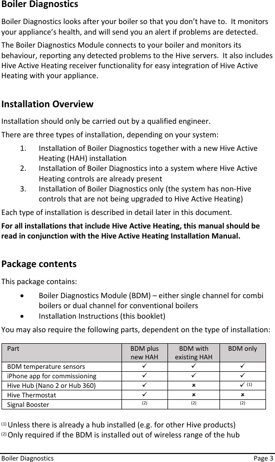  Boiler Diagnostics    Page 3 Boiler Diagnostics Boiler Diagnostics looks after your boiler so that you don’t have to.  It monitors your appliance’s health, and will send you an alert if problems are detected.  The Boiler Diagnostics Module connects to your boiler and monitors its behaviour, reporting any detected problems to the Hive servers.  It also includes Hive Active Heating receiver functionality for easy integration of Hive Active Heating with your appliance.  Installation Overview Installation should only be carried out by a qualified engineer. There are three types of installation, depending on your system: 1. Installation of Boiler Diagnostics together with a new Hive Active Heating (HAH) installation 2. Installation of Boiler Diagnostics into a system where Hive Active Heating controls are already present 3. Installation of Boiler Diagnostics only (the system has non-Hive controls that are not being upgraded to Hive Active Heating) Each type of installation is described in detail later in this document. For all installations that include Hive Active Heating, this manual should be read in conjunction with the Hive Active Heating Installation Manual.  Package contents This package contains: • Boiler Diagnostics Module (BDM) – either single channel for combi boilers or dual channel for conventional boilers • Installation Instructions (this booklet) You may also require the following parts, dependent on the type of installation:  Part BDM plus new HAH BDM with existing HAH BDM only BDM temperature sensors ✓ ✓ ✓ iPhone app for commissioning ✓ ✓ ✓ Hive Hub (Nano 2 or Hub 360) ✓      ✓ (1) Hive Thermostat ✓   Signal Booster (2) (2) (2)  (1) Unless there is already a hub installed (e.g. for other Hive products) (2) Only required if the BDM is installed out of wireless range of the hub   