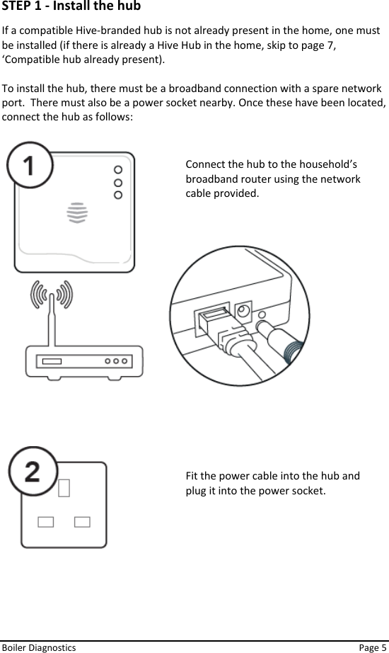  Boiler Diagnostics    Page 5 STEP 1 - Install the hub  If a compatible Hive-branded hub is not already present in the home, one must be installed (if there is already a Hive Hub in the home, skip to page 7, ‘Compatible hub already present).  To install the hub, there must be a broadband connection with a spare network port.  There must also be a power socket nearby. Once these have been located, connect the hub as follows:                Fit the power cable into the hub and plug it into the power socket. Connect the hub to the household’s broadband router using the network cable provided. 