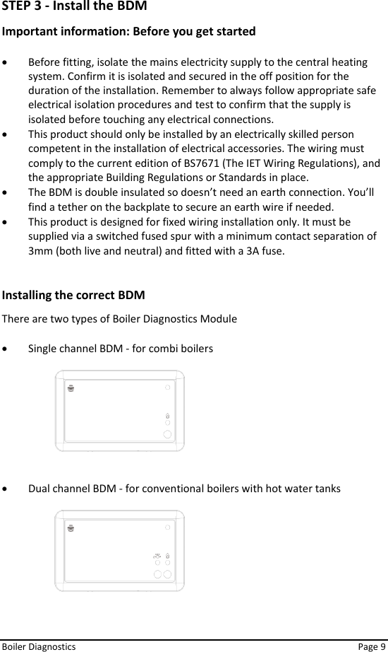  Boiler Diagnostics    Page 9 STEP 3 - Install the BDM  Important information: Before you get started   • Before fitting, isolate the mains electricity supply to the central heating system. Confirm it is isolated and secured in the off position for the duration of the installation. Remember to always follow appropriate safe electrical isolation procedures and test to confirm that the supply is isolated before touching any electrical connections.  • This product should only be installed by an electrically skilled person competent in the installation of electrical accessories. The wiring must comply to the current edition of BS7671 (The IET Wiring Regulations), and the appropriate Building Regulations or Standards in place.  • The BDM is double insulated so doesn’t need an earth connection. You’ll find a tether on the backplate to secure an earth wire if needed.  • This product is designed for fixed wiring installation only. It must be supplied via a switched fused spur with a minimum contact separation of 3mm (both live and neutral) and fitted with a 3A fuse.   Installing the correct BDM There are two types of Boiler Diagnostics Module  • Single channel BDM - for combi boilers      • Dual channel BDM - for conventional boilers with hot water tanks      