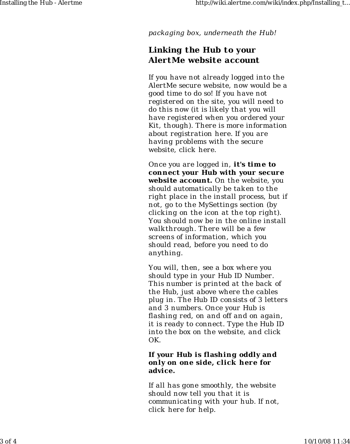 packaging box, underneath the Hub!Linking the Hub to yourAlertMe website accountIf you have not already logged into theAlertMe secure website, now would be agood time to do so! If you have notregistered on the site, you will need todo this now (it is likely that you willhave registered when you ordered yourKit, though). There is more informationabout registration here. If you arehaving problems with the securewebsite, click here.Once you are logged in, it&apos;s tim e toconnect your  Hub with your securewebsite account. On the website, youshould automatically be tak en to theright place in the install process, but ifnot, go to the MySettings section (byclicking on the icon at the top right).You should now be in the online installwalk through. There will be a fewscreens of information, which youshould read, before you need to doanything.You will, then, see a box where youshould type in your Hub ID Number.This number is printed at the back ofthe Hub, just above where the cablesplug in. The Hub ID consists of 3 lettersand 3 numbers. Once your Hub isflashing red, on and off and on again,it is ready to connect. Type the Hub IDinto the box on the website, and clickOK.If your Hub is flashing oddly andonly on one side, click here foradvice.If all has gone smoothly, the websiteshould now tell you that it iscommunicating with your hub. If not,click here for help.Installing the Hub - Alertme http://wiki.alertme.com/wiki/index.php/Installing_t...3 of 4 10/10/08 11:34