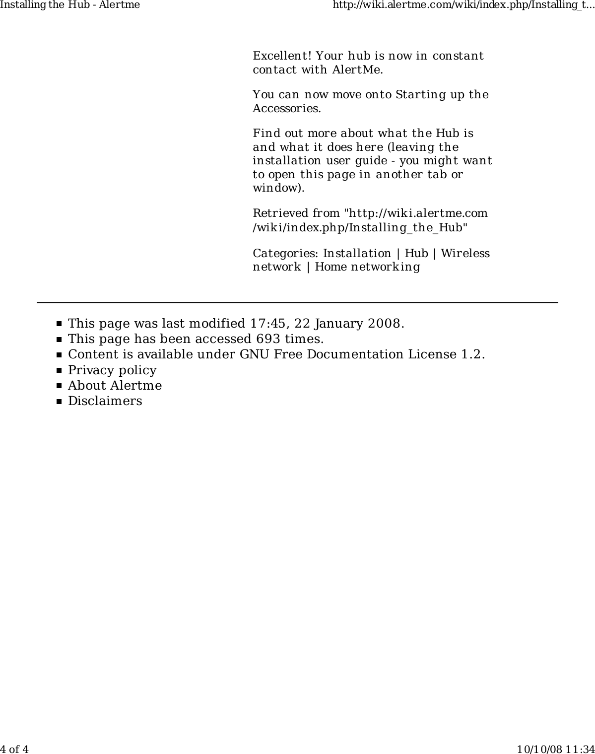 Excellent! Your hub is now in constantcontact with AlertMe.You can now move onto Starting up theAccessories.Find out more about what the Hub isand what it does here (leaving theinstallation user guide - you might wantto open this page in another tab orwindow).Retrieved from &quot;http://wiki.alertme.com/wik i/index.php/Installing_the_Hub&quot;Categories: Installation | Hub | Wirelessnetwork  | Home network ingThis page was last modified 17:45, 22 January 2008.This page has been accessed 693 times.Content is available under GNU Free Documentation License 1.2.Privacy policyAbout AlertmeDisclaimersInstalling the Hub - Alertme http://wiki.alertme.com/wiki/index.php/Installing_t...4 of 4 10/10/08 11:34