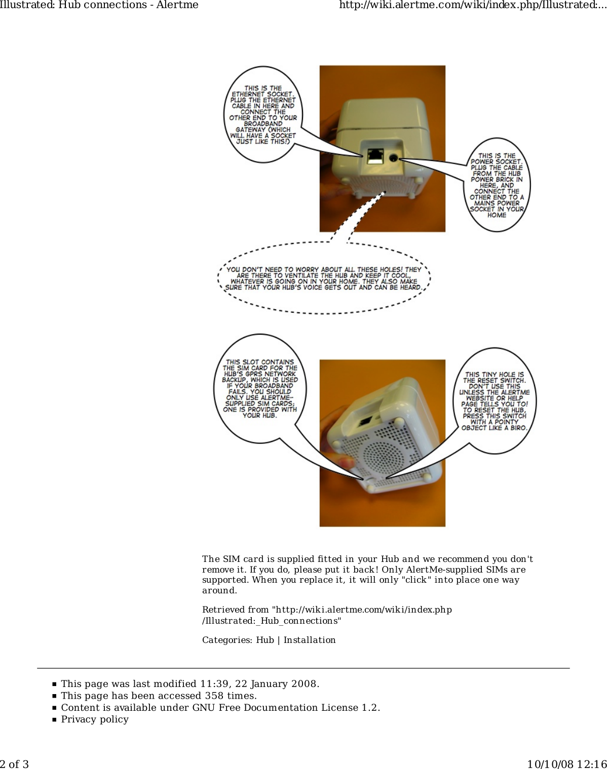 The SIM card is supplied fitted in your Hub and we recommend you don&apos;tremove it. If you do, please put it back! Only AlertMe-supplied SIMs aresupported. When you replace it, it will only &quot;click &quot; into place one wayaround.Retrieved from &quot;http://wiki.alertme.com/wik i/index.php/Illustrated:_Hub_connections&quot;Categories: Hub | InstallationIllustrated: Hub connections - Alertme http://wiki.alertme.com/wiki/index.php/Illustrated:...2 of 3 10/10/08 12:16