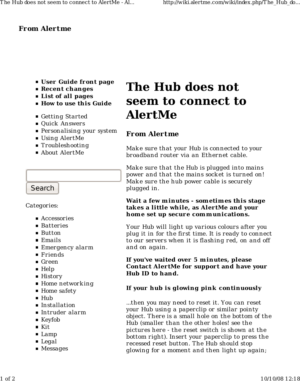 From Alertme  User Guide front pageRecent changesList of all pagesHow to use this GuideGetting StartedQuick AnswersPersonalising your systemUsing AlertMeTroubleshootingAbout AlertMeCategories:AccessoriesBatteriesButtonEmailsEmergency alarmFriendsGreenHelpHistoryHome network ingHome safetyHubInstallationIntruder alarmKeyfobKitLampLegalMessagesThe Hub does notseem to connect toAlertMeFrom AlertmeMake sure that your Hub is connected to yourbroadband router via an Ethernet cable.Make sure that the Hub is plugged into mainspower and that the mains socket is turned on!Make sure the hub power cable is securelyplugged in.Wait a few minutes - som etim es this stagetakes a little while, as AlertMe and yourhome set up secure comm unications.Your Hub will light up various colours after youplug it in for the first time. It is ready to connectto our servers when it is flashing red, on and offand on again.If you&apos;ve waited over 5 minutes, pleaseContact AlertMe for  support and have yourHub ID to hand.If your hub is glowing pink  continuously...then you may need to reset it. You can resetyour Hub using a paperclip or similar pointyobject. There is a small hole on the bottom of theHub (smaller than the other holes! see thepictures here - the reset switch is shown at thebottom right). Insert your paperclip to press therecessed reset button. The Hub should stopglowing for a moment and then light up again;T he Hub does not seem to connect to AlertMe - Al... http://wiki.alertme.com/wiki/index.php/T he_Hub_do...1 of 2 10/10/08 12:18