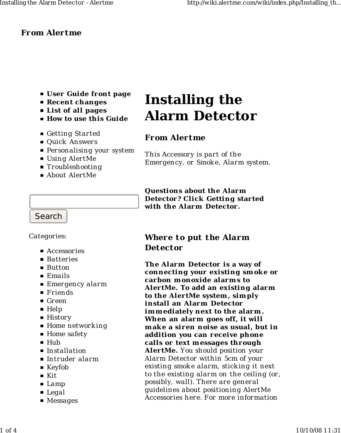 From Alertme  User Guide front pageRecent changesList of all pagesHow to use this GuideGetting StartedQuick AnswersPersonalising your systemUsing AlertMeTroubleshootingAbout AlertMeCategories:AccessoriesBatteriesButtonEmailsEmergency alarmFriendsGreenHelpHistoryHome network ingHome safetyHubInstallationIntruder alarmKeyfobKitLampLegalMessagesInstalling theAlarm DetectorFrom AlertmeThis Accessory is part of theEmergency, or Smoke, Alarm system.Questions about the AlarmDetector? Click Getting startedwith the Alarm  Detector.Where to put the AlarmDetectorThe Alarm  Detector  is a way ofconnecting your existing smoke orcarbon monoxide alarm s toAlertMe. To add an existing alarmto the AlertMe system, sim plyinstall an Alarm  Detectorim m ediately next to the alarm .When an alarm  goes off, it willm ake a siren noise as usual, but inaddition you can r eceive phonecalls or  text m essages throughAlertMe. You should position yourAlarm Detector within 5cm of yourexisting smoke alarm, sticking it nextto the existing alarm on the ceiling (or,possibly, wall). There are generalguidelines about positioning AlertMeAccessories here. For more informationInstalling the Alarm Detector - Alertme http://wiki.alertme.com/wiki/index.php/Installing_th...1 of 4 10/10/08 11:31