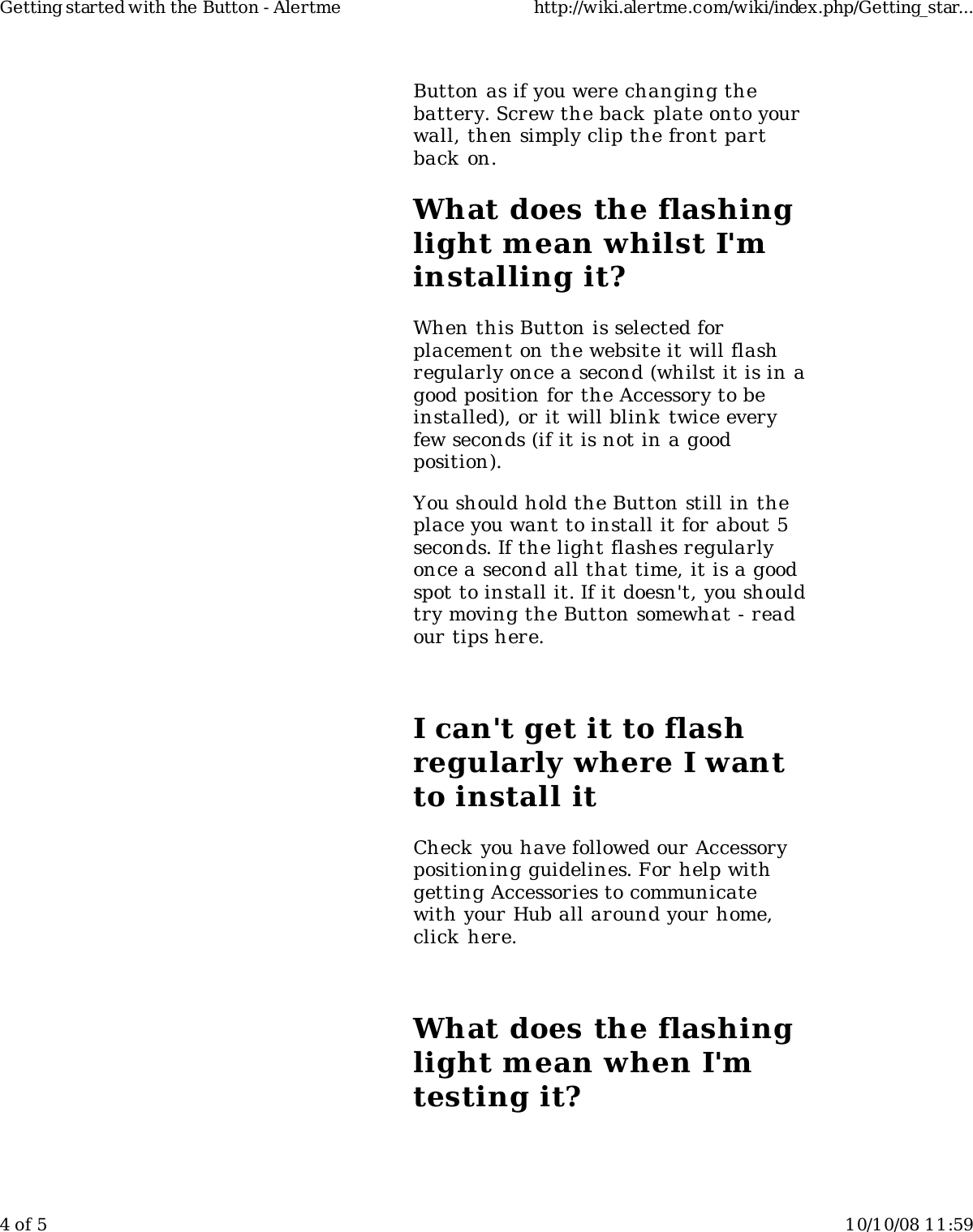 Button as if you were changing thebattery. Screw the back plate onto yourwall, then simply clip the front partback on.What does the flashinglight mean whilst I&apos;minstalling it?When this Button is selected forplacement on the website it will flashregularly once a second (whilst it is in agood position for the Accessory to beinstalled), or it will blink twice everyfew seconds (if it is not in a goodposition).You should hold the Button still in theplace you want to install it for about 5seconds. If the light flashes regularlyonce a second all that time, it is a goodspot to install it. If it doesn&apos;t, you shouldtry moving the Button somewhat - readour tips here.I can&apos;t get it to flashregularly where I wantto install itCheck you have followed our Accessorypositioning guidelines. For help withgetting Accessories to communicatewith your Hub all around your home,click here.What does the flashinglight mean when I&apos;mtesting it?Getting started with the Button - Alertme http://wiki.alertme.com/wiki/index.php/Getting_star...4 of 5 10/10/08 11:59
