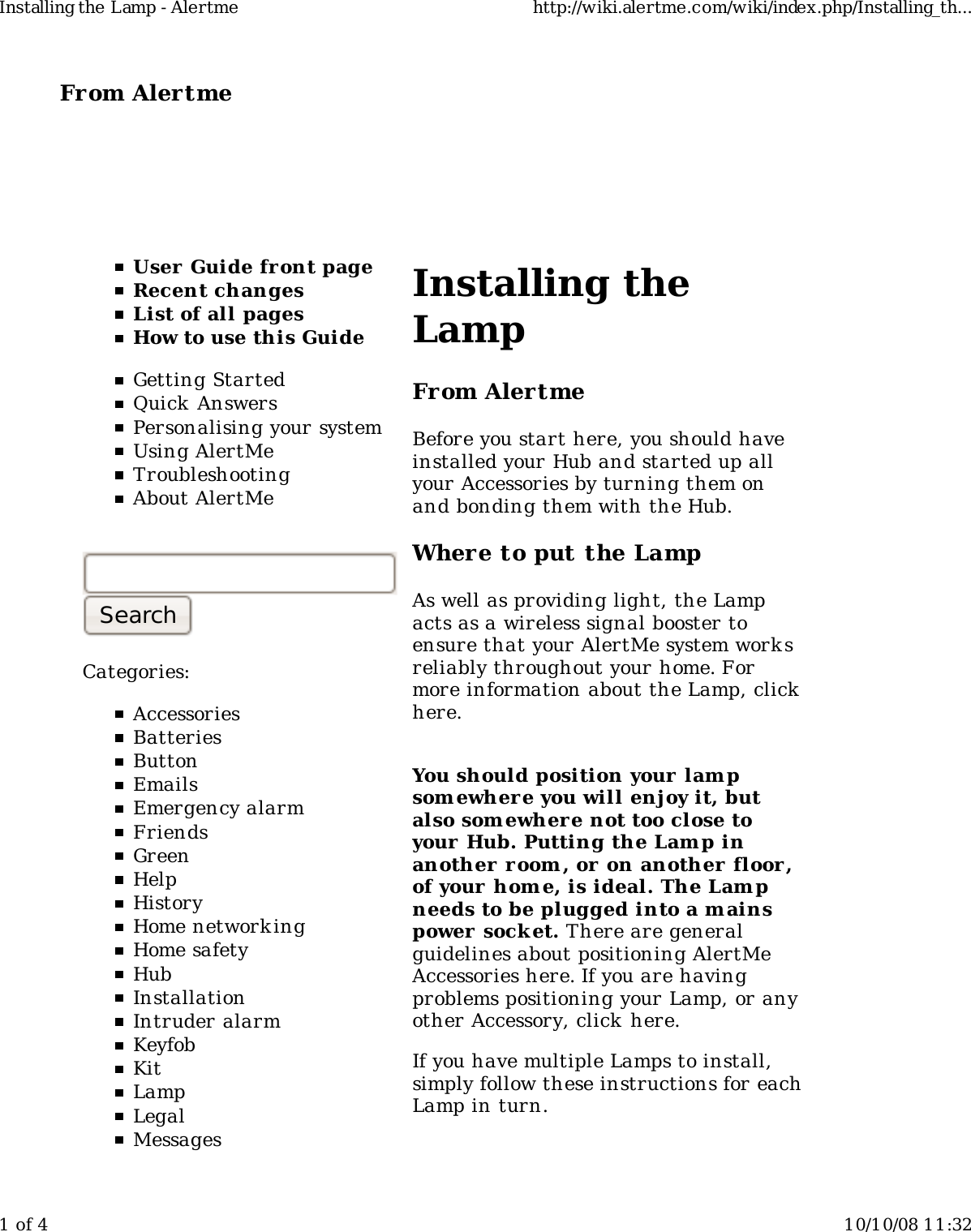 From Alertme  User Guide front pageRecent changesList of all pagesHow to use this GuideGetting StartedQuick AnswersPersonalising your systemUsing AlertMeTroubleshootingAbout AlertMeCategories:AccessoriesBatteriesButtonEmailsEmergency alarmFriendsGreenHelpHistoryHome network ingHome safetyHubInstallationIntruder alarmKeyfobKitLampLegalMessagesInstalling theLampFrom AlertmeBefore you start here, you should haveinstalled your Hub and started up allyour Accessories by turning them onand bonding them with the Hub.Where to put the LampAs well as providing light, the Lampacts as a wireless signal booster toensure that your AlertMe system worksreliably throughout your home. Formore information about the Lamp, clickhere.You should position your lampsom ewhere you will enjoy it, butalso som ewher e not too close toyour Hub. Putting the Lamp inanother r oom , or on another floor,of your home, is ideal. The Lampneeds to be plugged into a mainspower  socket. There are generalguidelines about positioning AlertMeAccessories here. If you are havingproblems positioning your Lamp, or anyother Accessory, click here.If you have multiple Lamps to install,simply follow these instructions for eachLamp in turn.Installing the Lamp - Alertme http://wiki.alertme.com/wiki/index.php/Installing_th...1 of 4 10/10/08 11:32