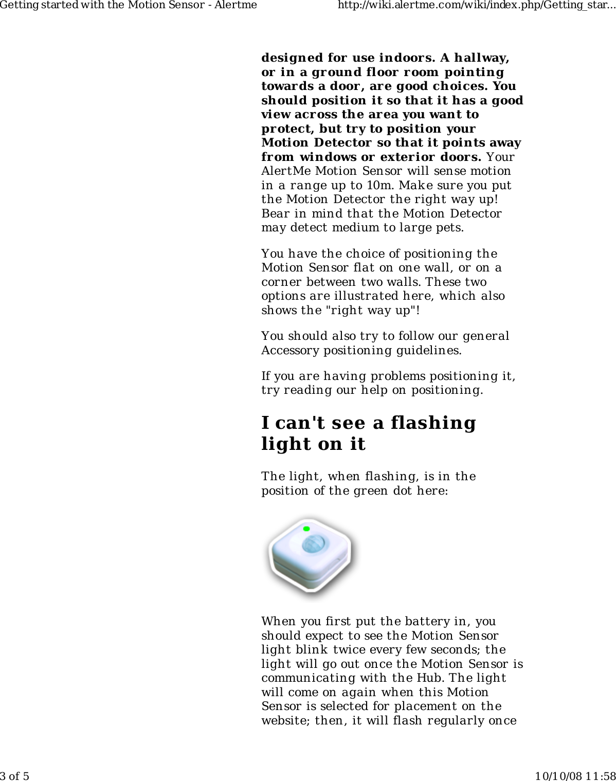 designed for use indoors. A hallway,or in a ground floor r oom pointingtowards a door , are good choices. Youshould position it so that it has a goodview across the area you want toprotect, but try to position yourMotion Detector so that it points awayfrom windows or  exter ior doors. YourAlertMe Motion Sensor will sense motionin a range up to 10m. Make sure you putthe Motion Detector the right way up!Bear in mind that the Motion Detectormay detect medium to large pets.You have the choice of positioning theMotion Sensor flat on one wall, or on acorner between two walls. These twooptions are illustrated here, which alsoshows the &quot;right way up&quot;!You should also try to follow our generalAccessory positioning guidelines.If you are having problems positioning it,try reading our help on positioning.I can&apos;t see a flashinglight on itThe light, when flashing, is in theposition of the green dot here:When you first put the battery in, youshould expect to see the Motion Sensorlight blink  twice every few seconds; thelight will go out once the Motion Sensor iscommunicating with the Hub. The lightwill come on again when this MotionSensor is selected for placement on thewebsite; then, it will flash regularly onceGetting started with the Motion Sensor - Alertme http://wiki.alertme.com/wiki/index.php/Getting_star...3 of 5 10/10/08 11:58