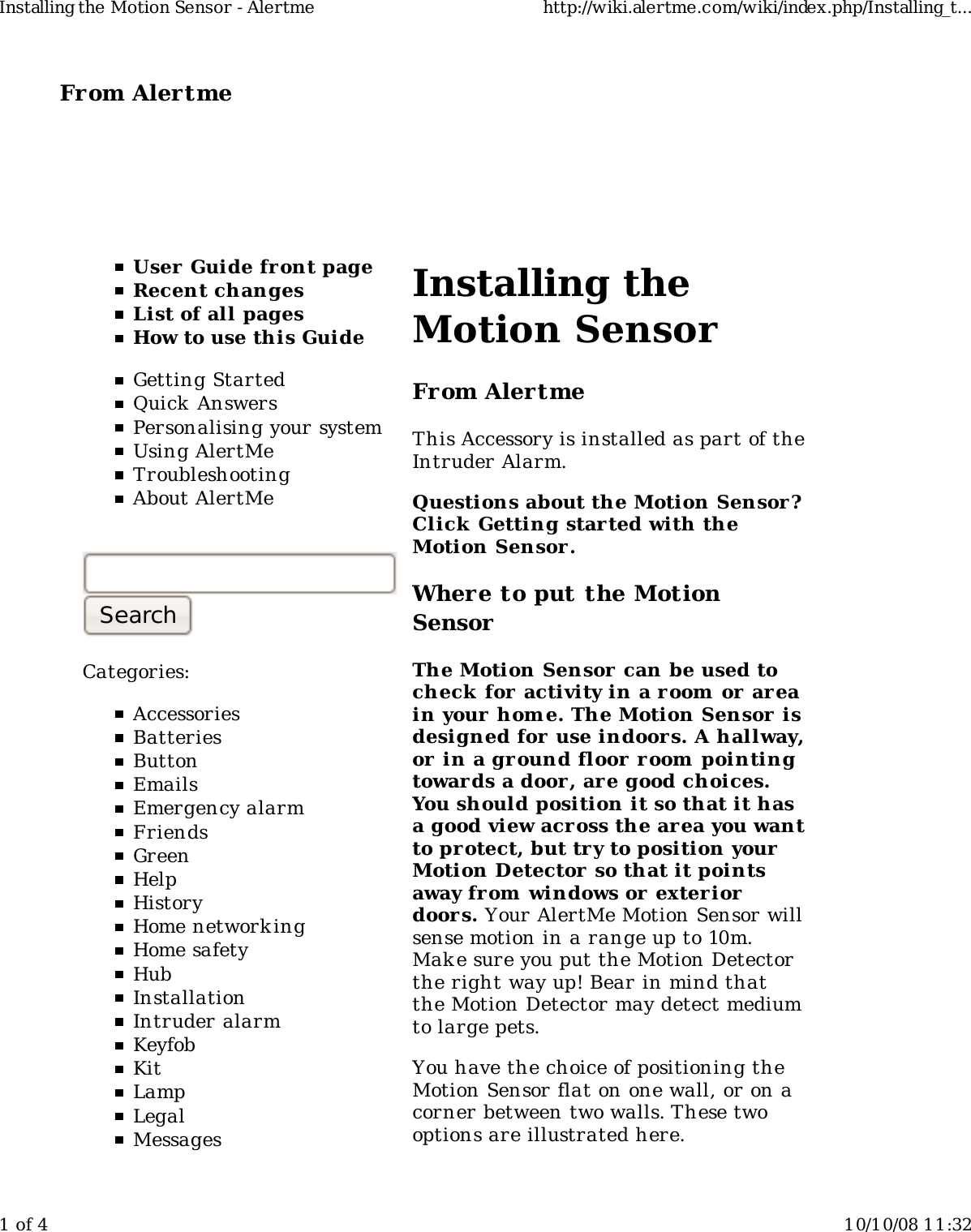 From Alertme  User Guide front pageRecent changesList of all pagesHow to use this GuideGetting StartedQuick AnswersPersonalising your systemUsing AlertMeTroubleshootingAbout AlertMeCategories:AccessoriesBatteriesButtonEmailsEmergency alarmFriendsGreenHelpHistoryHome network ingHome safetyHubInstallationIntruder alarmKeyfobKitLampLegalMessagesInstalling theMotion SensorFrom AlertmeThis Accessory is installed as part of theIntruder Alarm.Questions about the Motion Sensor?Click Getting started with theMotion Sensor .Where to put the MotionSensorThe Motion Sensor can be used tocheck for activity in a room  or  areain your home. The Motion Sensor isdesigned for use indoors. A hallway,or in a ground floor r oom pointingtowards a door , are good choices.You should position it so that it hasa good view across the area you wantto pr otect, but try to position yourMotion Detector so that it pointsaway from windows or  exteriordoors. Your AlertMe Motion Sensor willsense motion in a range up to 10m.Make sure you put the Motion Detectorthe right way up! Bear in mind thatthe Motion Detector may detect mediumto large pets.You have the choice of positioning theMotion Sensor flat on one wall, or on acorner between two walls. These twooptions are illustrated here.Installing the Motion Sensor - Alertme http://wiki.alertme.com/wiki/index.php/Installing_t...1 of 4 10/10/08 11:32