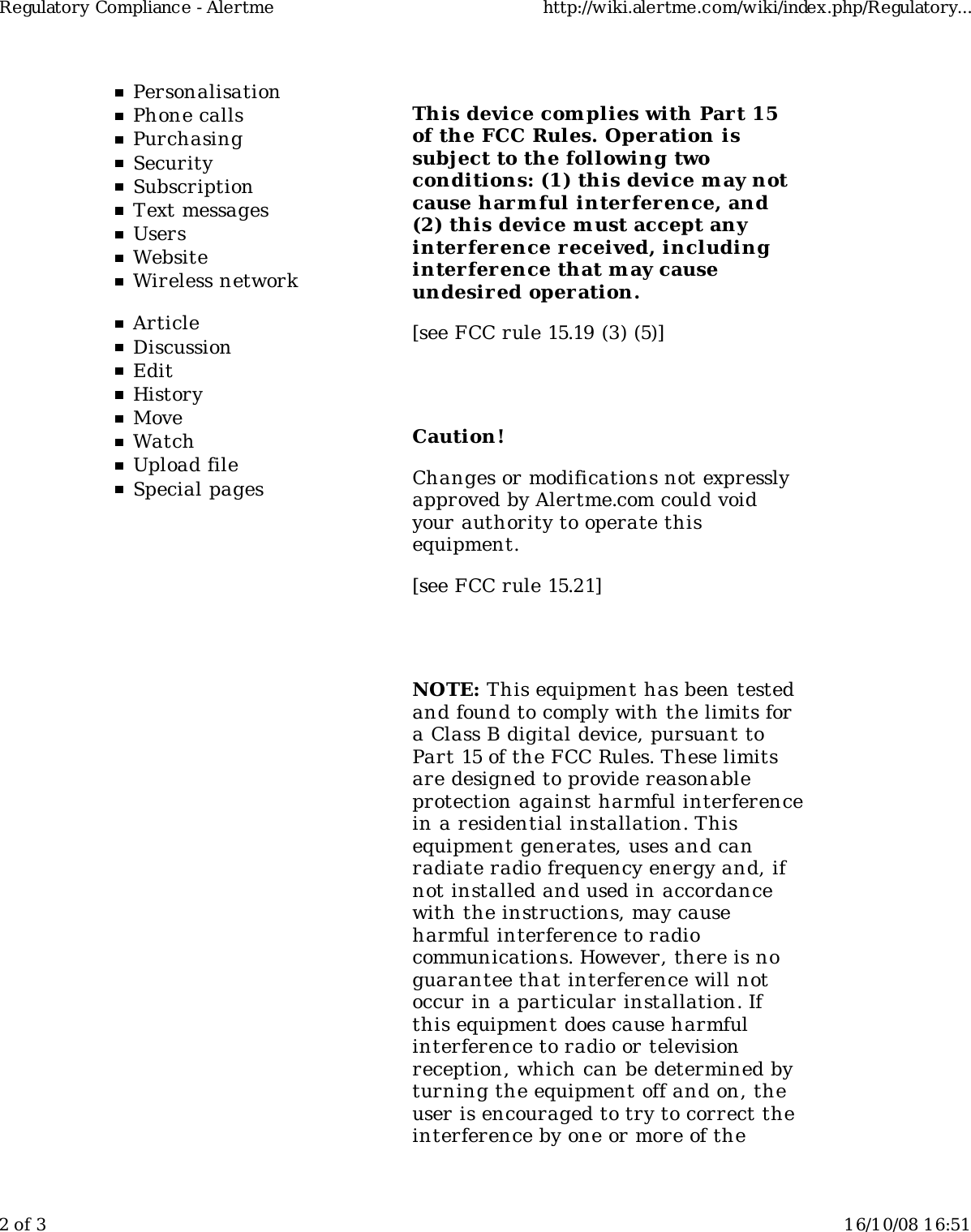 PersonalisationPhone callsPurchasingSecuritySubscriptionText messagesUsersWebsiteWireless networkArticleDiscussionEditHistoryMoveWatchUpload fileSpecial pagesThis device com plies with Part 15of the FCC Rules. Operation issubject to the following twoconditions: (1) this device m ay notcause harm ful interference, and(2) this device must accept anyinterference received, includinginterference that m ay causeundesir ed operation.[see FCC rule 15.19 (3) (5)]Caution!Changes or modifications not expresslyapproved by Alertme.com could voidyour authority to operate thisequipment.[see FCC rule 15.21]NOTE: This equipment has been testedand found to comply with the limits fora Class B digital device, pursuant toPart 15 of the FCC Rules. These limitsare designed to provide reasonableprotection against harmful interferencein a residential installation. Thisequipment generates, uses and canradiate radio frequency energy and, ifnot installed and used in accordancewith the instructions, may causeharmful interference to radiocommunications. However, there is noguarantee that interference will notoccur in a particular installation. Ifthis equipment does cause harmfulinterference to radio or televisionreception, which can be determined byturning the equipment off and on, theuser is encouraged to try to correct theinterference by one or more of theRegulatory Compliance - Alertme http://wiki.alertme.com/wiki/index.php/Regulatory...2 of 3 16/10/08 16:51