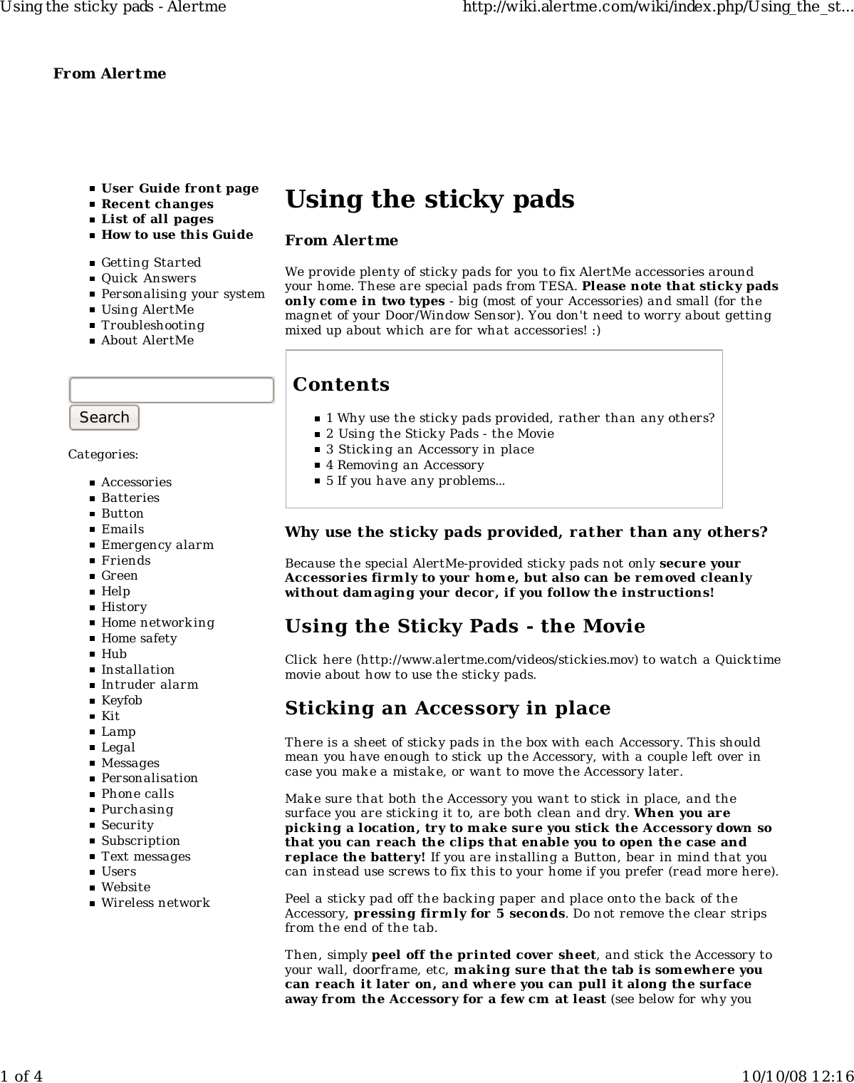 From Alertme  User Guide front pageRecent changesList of all pagesHow to use this GuideGetting StartedQuick AnswersPersonalising your systemUsing AlertMeTroubleshootingAbout AlertMeCategories:AccessoriesBatteriesButtonEmailsEmergency alarmFriendsGreenHelpHistoryHome networkingHome safetyHubInstallationIntruder alarmKeyfobKitLampLegalMessagesPersonalisationPhone callsPurchasingSecuritySubscriptionText messagesUsersWebsiteWireless networkUsing the sticky padsFrom AlertmeWe provide plenty of sticky pads for you to fix AlertMe accessories aroundyour home. These are special pads from TESA. Please note that sticky padsonly come in two types - big (most of your Accessories) and small (for themagnet of your Door/Window Sensor). You don&apos;t need to worry about gettingmixed up about which are for what accessories! :)Contents1 Why use the sticky pads provided, rather than any others?2 Using the Sticky Pads - the Movie3 Sticking an Accessory in place4 Removing an Accessory5 If you have any problems...Why use the sticky pads provided, rather than any others?Because the special AlertMe-provided sticky pads not only secure yourAccessor ies firm ly to your home, but also can be rem oved cleanlywithout damaging your  decor , if you follow the instructions!Using the Sticky Pads - the MovieClick  here (http://www.alertme.com/videos/stickies.mov) to watch a Quicktimemovie about how to use the sticky pads.Sticking an Accessory in placeThere is a sheet of sticky pads in the box with each Accessory. This shouldmean you have enough to stick up the Accessory, with a couple left over incase you make a mistake, or want to move the Accessory later.Mak e sure that both the Accessory you want to stick in place, and thesurface you are sticking it to, are both clean and dry. When you arepicking a location, try to m ake sure you stick the Accessory down sothat you can reach the clips that enable you to open the case andreplace the battery! If you are installing a Button, bear in mind that youcan instead use screws to fix this to your home if you prefer (read more here).Peel a sticky pad off the back ing paper and place onto the back  of theAccessory, pressing firm ly for 5 seconds. Do not remove the clear stripsfrom the end of the tab.Then, simply peel off the printed cover  sheet, and stick the Accessory toyour wall, doorframe, etc, m aking sure that the tab is som ewher e youcan r each it later on, and where you can pull it along the surfaceaway from the Accessory for a few cm at least (see below for why youUsing the sticky pads - Alertme http://wiki.alertme.com/wiki/index.php/Using_the_st...1 of 4 10/10/08 12:16