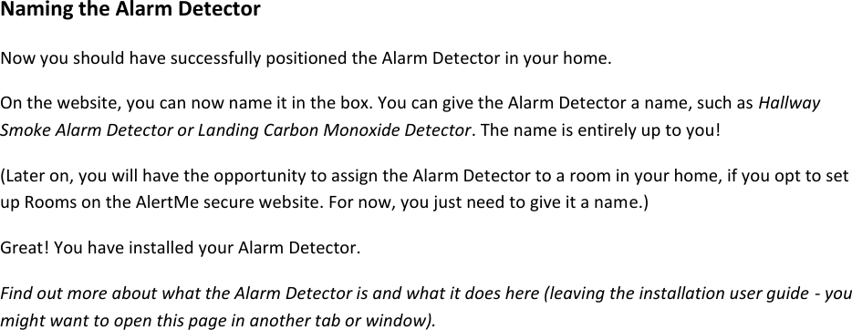  Naming the Alarm Detector  Now you should have successfully positioned the Alarm Detector in your home.  On the website, you can now name it in the box. You can give the Alarm Detector a name, such as Hallway Smoke Alarm Detector or Landing Carbon Monoxide Detector. The name is entirely up to you!  (Later on, you will have the opportunity to assign the Alarm Detector to a room in your home, if you opt to set up Rooms on the AlertMe secure website. For now, you just need to give it a name.)  Great! You have installed your Alarm Detector.  Find out more about what the Alarm Detector is and what it does here (leaving the installation user guide - you might want to open this page in another tab or window).     