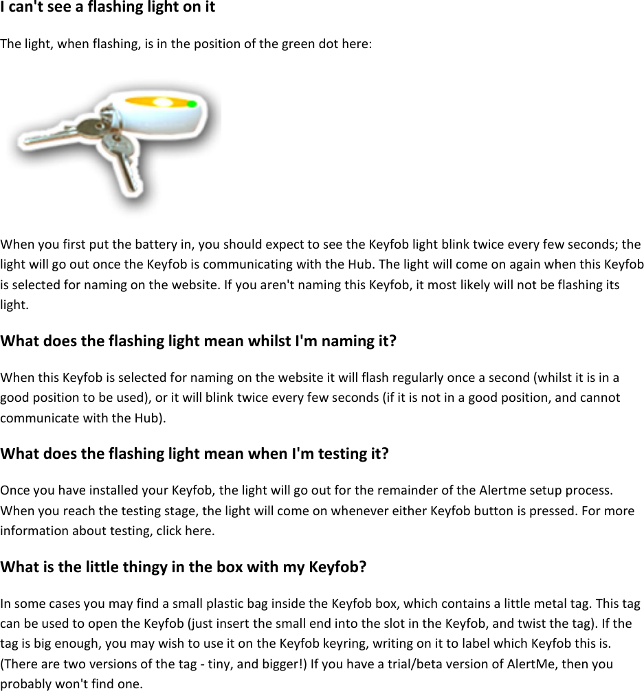 I can&apos;t see a flashing light on it  The light, when flashing, is in the position of the green dot here:     When you first put the battery in, you should expect to see the Keyfob light blink twice every few seconds; the light will go out once the Keyfob is communicating with the Hub. The light will come on again when this Keyfob is selected for naming on the website. If you aren&apos;t naming this Keyfob, it most likely will not be flashing its light.  What does the flashing light mean whilst I&apos;m naming it?  When this Keyfob is selected for naming on the website it will flash regularly once a second (whilst it is in a good position to be used), or it will blink twice every few seconds (if it is not in a good position, and cannot communicate with the Hub).  What does the flashing light mean when I&apos;m testing it?  Once you have installed your Keyfob, the light will go out for the remainder of the Alertme setup process. When you reach the testing stage, the light will come on whenever either Keyfob button is pressed. For more information about testing, click here.  What is the little thingy in the box with my Keyfob?  In some cases you may find a small plastic bag inside the Keyfob box, which contains a little metal tag. This tag can be used to open the Keyfob (just insert the small end into the slot in the Keyfob, and twist the tag). If the tag is big enough, you may wish to use it on the Keyfob keyring, writing on it to label which Keyfob this is. (There are two versions of the tag - tiny, and bigger!) If you have a trial/beta version of AlertMe, then you probably won&apos;t find one.     