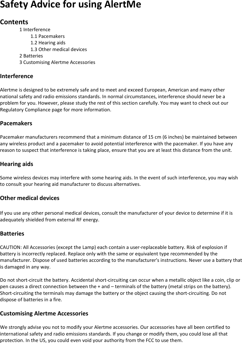 Safety Advice for using AlertMe  Contents 1 Interference 1.1 Pacemakers 1.2 Hearing aids 1.3 Other medical devices 2 Batteries 3 Customising Alertme Accessories  Interference  Alertme is designed to be extremely safe and to meet and exceed European, American and many other national safety and radio emissions standards. In normal circumstances, interference should never be a problem for you. However, please study the rest of this section carefully. You may want to check out our Regulatory Compliance page for more information.  Pacemakers  Pacemaker manufacturers recommend that a minimum distance of 15 cm (6 inches) be maintained between any wireless product and a pacemaker to avoid potential interference with the pacemaker. If you have any reason to suspect that interference is taking place, ensure that you are at least this distance from the unit.   Hearing aids  Some wireless devices may interfere with some hearing aids. In the event of such interference, you may wish to consult your hearing aid manufacturer to discuss alternatives.  Other medical devices  If you use any other personal medical devices, consult the manufacturer of your device to determine if it is adequately shielded from external RF energy.  Batteries  CAUTION: All Accessories (except the Lamp) each contain a user-replaceable battery. Risk of explosion if battery is incorrectly replaced. Replace only with the same or equivalent type recommended by the manufacturer. Dispose of used batteries according to the manufacturer&apos;s instructions. Never use a battery that is damaged in any way.  Do not short-circuit the battery. Accidental short-circuiting can occur when a metallic object like a coin, clip or pen causes a direct connection between the + and – terminals of the battery (metal strips on the battery). Short-circuiting the terminals may damage the battery or the object causing the short-circuiting. Do not dispose of batteries in a fire.  Customising Alertme Accessories  We strongly advise you not to modify your Alertme accessories. Our accessories have all been certified to international safety and radio emissions standards. If you change or modify them, you could lose all that protection. In the US, you could even void your authority from the FCC to use them.    